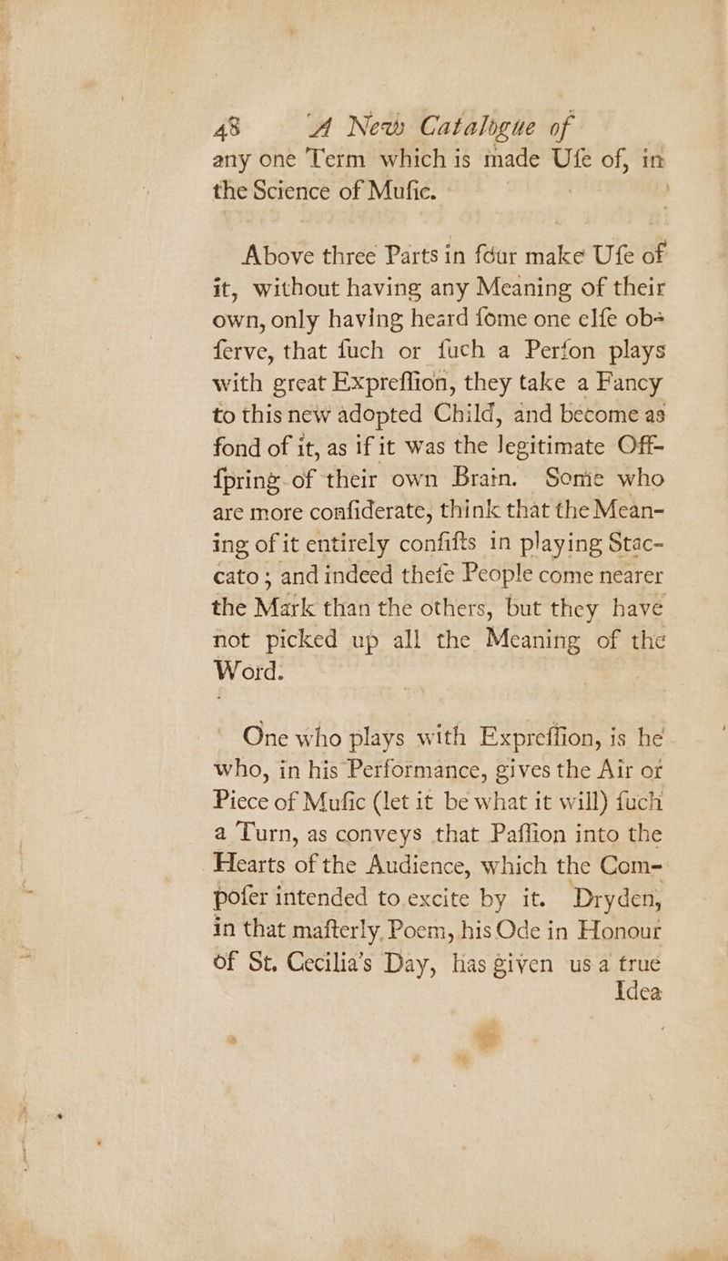 any one Term which is made Ufe of, in the Science of Mufic. Above three Parts in féur make Ufe of it, without having any Meaning of their own, only having heard fome one elfe ob ferve, that fuch or fuch a Perfon plays with great Expreflion, they take a Fancy to this new adopted Child, and become as fond of it, as if it was the legitimate Off- {pring-of their own Brain. Somie who are more confiderate, think that the Mean- ing of it entirely confifts in playing Stac- cato ; and indeed thefe People come nearer the Mark than the others, but they have not picked up all the Meaning of the Word. One who plays with Expreffion, is he who, in his Performance, gives the Air or Piece of Mufic (let it be what it will) fuch _ a Turn, as conveys that Paffion into the Hearts of the Audience, which the Com- poter intended to.excite by it. Dryden, in that mafterly, Poem, his Ode in Honour of St. Cecilia’s Day, has given usa me Idea