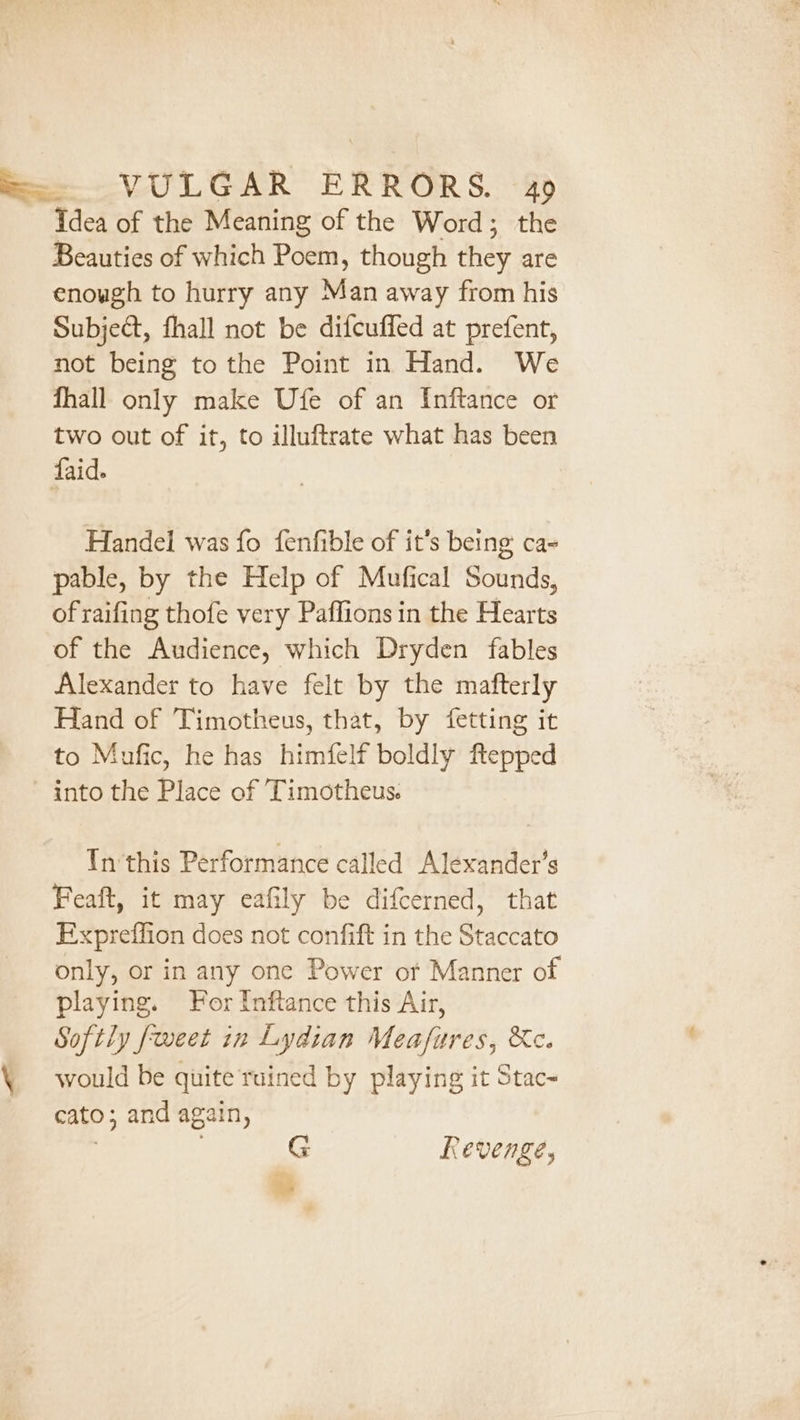 S=- VULGAR ERRORS. ag Tdea of the Meaning of the Word; the Beauties of which Poem, though they are enough to hurry any Man away from his Subject, fhall not be difcuffed at prefent, not being to the Point in Hand. We fhall only make Ufe of an Inftance or two out of it, to illuftrate what has been faid. Handel was fo fenfible of it’s being ca- pable, by the Help of Mufical Sounds, of raifing thofe very Paffions in the Hearts of the Audience, which Dryden fables Alexander to have felt by the mafterly Hand of Timotheus, that, by fetting it to Mufic, he has himfelf boldly ftepped into the Place of Timotheus. Yn‘this Performance called Alexander’s Feaft, it may eafily be difcerned, that Expreffion does not confift in the Staccato only, or in any one Power or Manner of playing. For Inftance this Air, Softly fweet in Lydian Meafures, &amp;c. \ would be quite rained by playing it Stac- cato; and again, , G Revenge, 3