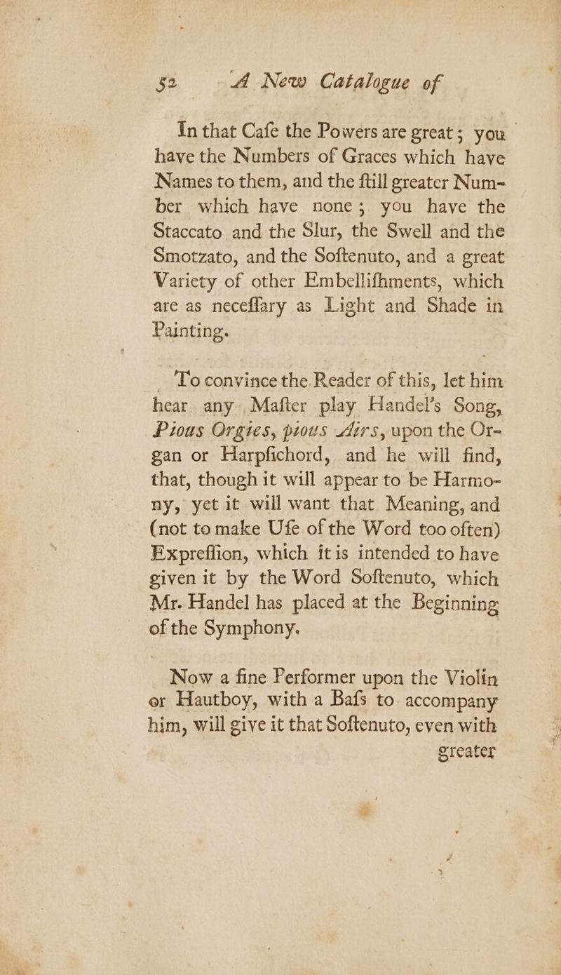 In that Cafe the Powers are great; you have the Numbers of Graces which have Names to them, and the ftill greater Num= ber which have none; you have the Staccato and the Slur, the Swell and the Smotzato, and the Softenuto, and a great Variety of other Embellifhments, which are as neceflary as Light and Shade in Painting. _ Toconvince the Reader of this, let him hear any ,Mafter play Handel’s Song, Pious Orgies, pious irs, upon the Or- gan or Harpfichord, and he will find, that, though it will appear to be Harmo- ny, yet it will want that Meaning, and (not to make Ufe of the Word too often). Expreffion, which ft is intended to have given it by the Word Softenuto, which Mr. Handel has placed at the Beginning of the Symphony. 7 Now a fine Performer upon the Violin er Hautboy, with a Bafs to accompany him, will give it that Softenuto, even with greater