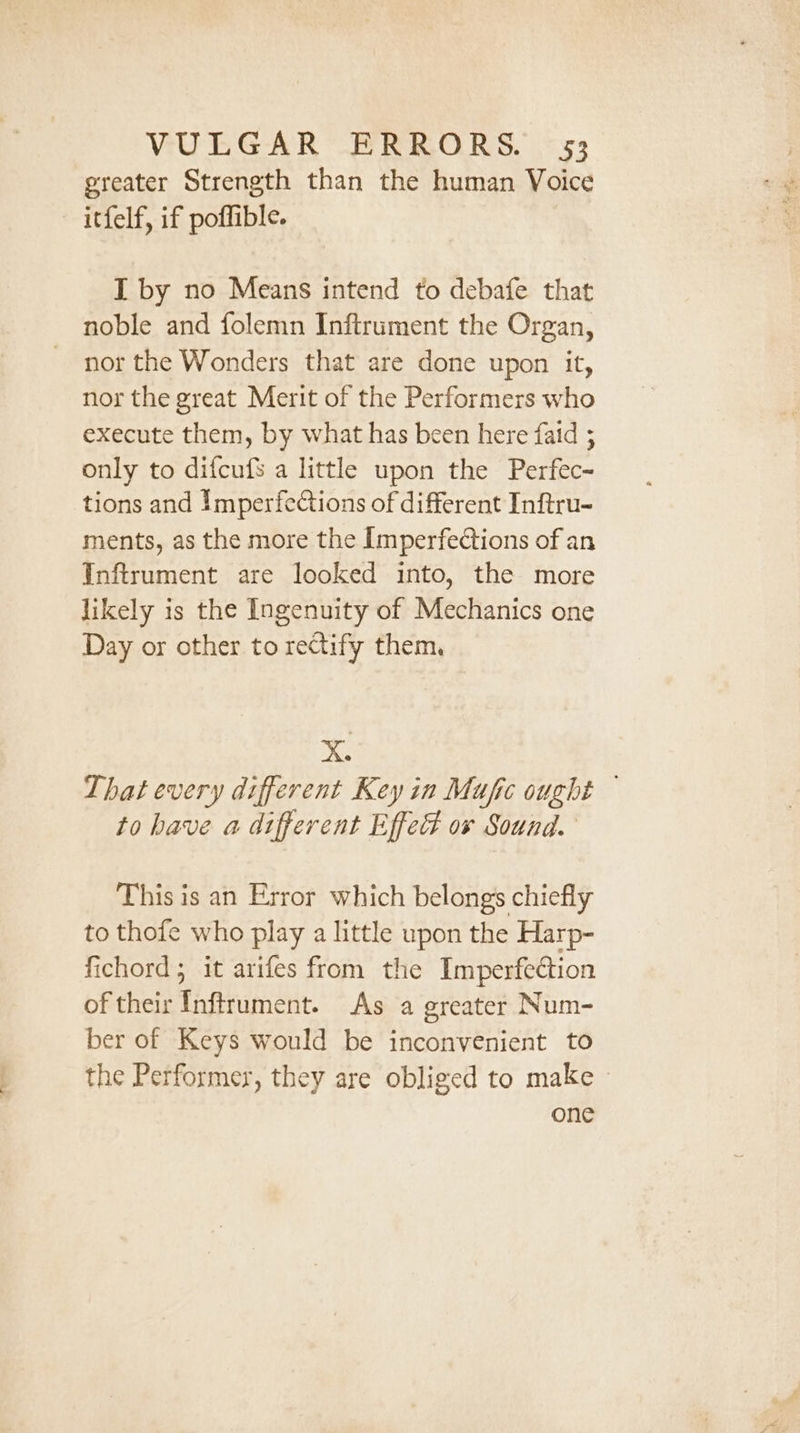 greater Strength than the human Voice — itfelf, if poffible. I by no Means intend to debafe that noble and folemn Inftrument the Organ, - nor the Wonders that are done upon it, nor the great Merit of the Performers who execute them, by what has been here faid ; only to difcufs a little upon the Perfec~ tions and Imperfections of different Inftru- ments, as the more the Imperfections of an Inftrument are looked into, the more likely is the Ingenuity of Mechanics one Day or other to rectify them. bo That every different Key in Mujfic ought to have a different Effect ov Sound. This is an Error which belongs chiefly to thofe who play a little upon the Harp- fichord; it arifes from the Imperfection of their Inftrument. As a greater Num- ber of Keys would be inconvenient to the Performer, they are obliged to make »