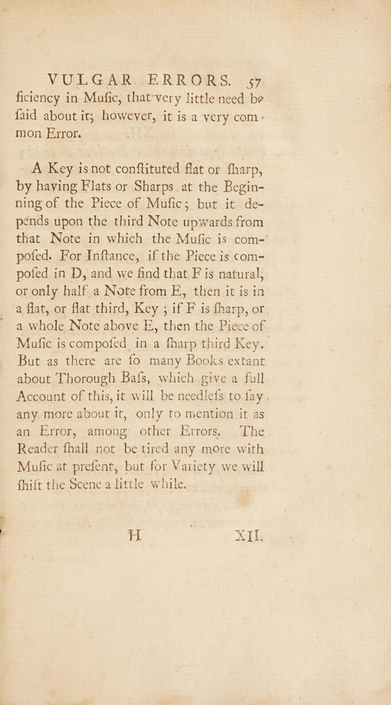 VUL GARAGE RR ORS. 59 ficiency in Mufic, that-very little need be faid about it; however, it is a very com: mon Error. A Key isnot conftituted flat or fharp, by having Flats or Sharps at the Begin- ning of the Piece of Mufic; but it de- pends upon the third Note upwards from that Note in which the Mufic is com-' pofed. For Inftance, if the Piece is com- poted in D, and we find that F is natural, or only half a Note from EF, then it is in a flat, or flat third, Key ; if F is fharp, or a whole Note above E, then the Piece of Mufic is compofed in a fharp third Key. But as there are fo many Books extant about Thorough Bafs, which give a full Account of this, it will be needlefs to tay. any more about it, only to mention it as an Error, amoug other Errors. The. Reader fhall not be tired any more with Mufic at prefent, but for Variety we will fhift the Scene a little while. H 3 XH.