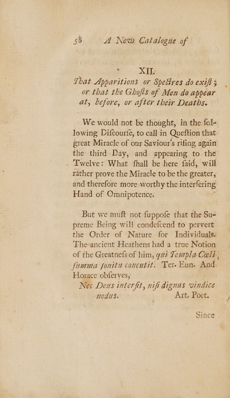 : XII: That Apparitions or Spectres do exift ; or that the Ghofis of Men do appear at, before, or after their Deaths. _ We would not be thought, in the fol- lowing Difcourfe, to call in Queftion that great Miracle of our Saviour's rifling again the third Day, and appearing to the . Twelve: What fhall be here faid, will rather prove the Miracle to be the greater, and therefore more worthy the interfering Hand of Omnipotence. But we muft not fuppofe that the Su- preme Being will condefcend to pervert the Order of Nature for Individuals: The ancient Heathens had a true Notion of the Greatnefs of him, gaz Templa Cali , fumma fonitu concutit. ‘Ter Eun. And. Horace obferves, Nec Deus interfit, nif dignus ape noduse Art. Poet. “ye