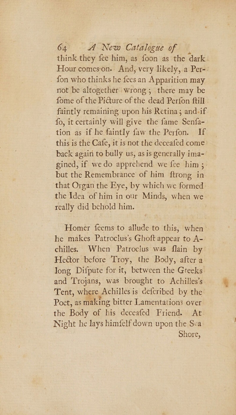 think they fee him, as foon as the dark . Hour comes‘on. And, very likely, a Per-. _ fon who thinks he fees an Apparition may not be altogether wrong; there may be fome of the Piture of the dead Perfon ftill . faintly remaining upon his Retina; and.if fo, it certainly will give the fame Senfa- tion as if he faintly faw the Perfon. If this is the Cafe, it is not the deceafed come back again to bully us, as is generally ima- gined, if wedo apprehend we fee him 3. but the Remembrance of him ftrong in that Organ the Eye, by which we formed the Idea of him in our Minds, when we really did behold him. Homer feems to allude to this, when he makes Patroclus’s Ghoft appear to A- chilles. When Patroclus was {lain by Hetor before ‘Troy, the Body, after a long Difpute for it, between the Greeks and ‘Trojans, was brought to Achilles’s Tent, where Achilles is cefcribed by the Poet, as making bitter Lamentations over the Body of his deceafed Friend. At. Night he lays himfelf down upon the Sea Shore,