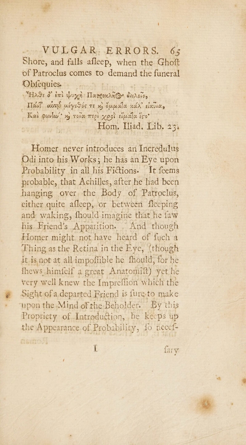 Shore, and falls afleep, when the Ghoft of Patroclus comes to demand the funeral Obfequies. | ns Hage O° tt Lux Largoxdn@ CHADL05 ) Tes aums meyers Te % shugo “ar ERIC, Kai peovlu’ Hy Ob Teoh 09% Eipcilee Ero* Hom. Iliad, Lib. zh Homer never ‘citi an Incredulus Odi into his Works; he has an Eye upon Probability. in all Re Fictions. It feems probable, that Achilles, after he had been hanging over, the Bast of Patroclus, acs quite afleep, or between aie and: waking, fhould.imagine that he fa his..Friend’s Apparition. . And yeah Homer might not have heard of fuch a Lhing as the Retina in the Eye, (though it,is not at allimpoflible he fhould, for he fhews. himfelf a great Anatomiift) yet he very well knew the Impreflion which the Sight of a. departed Friend is furg-to make upon the Mind of the Beholder. “Bytb is Propriety of Introdugion, he ae 2 the Appearance of Probability, to nec { fary