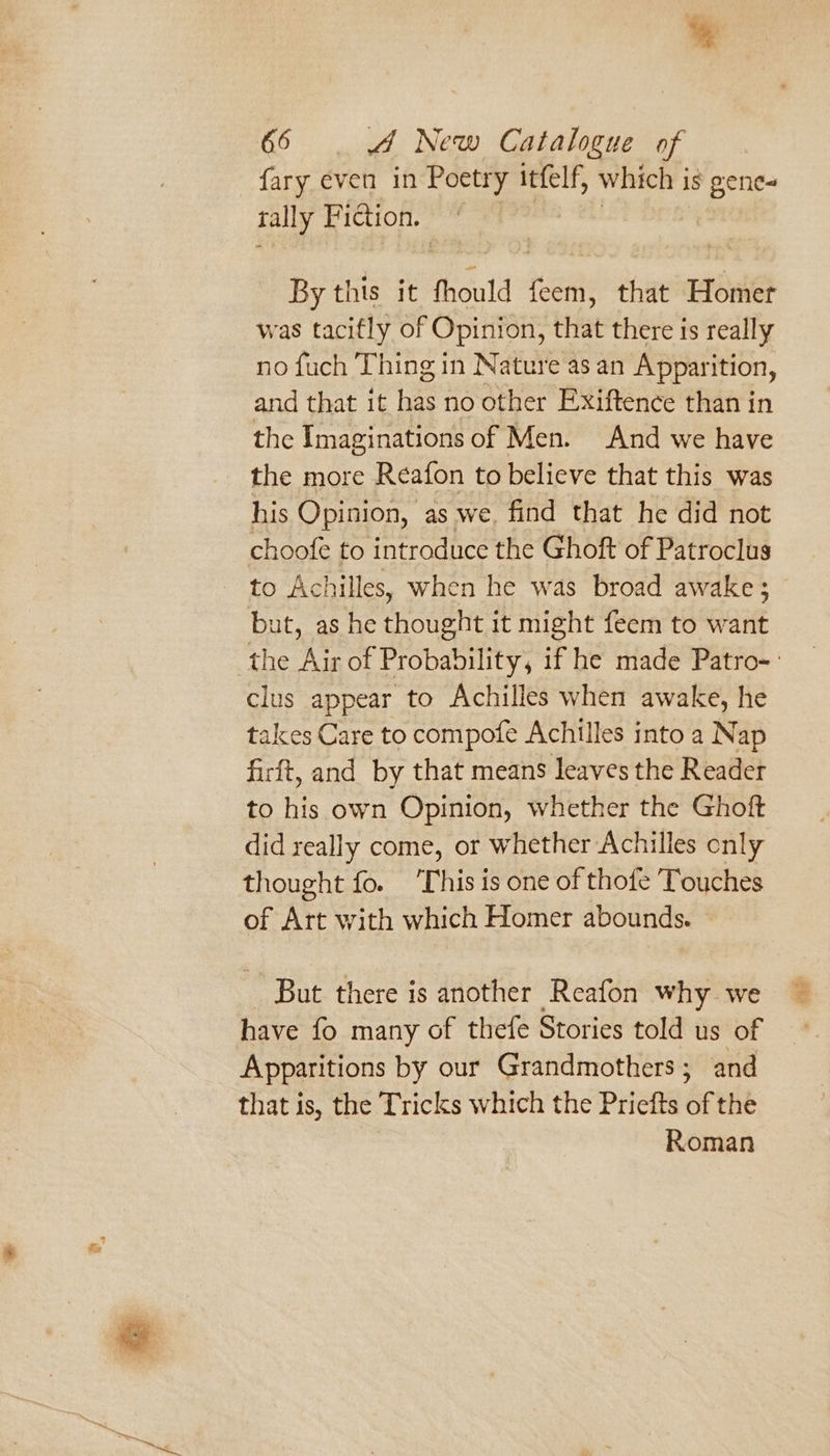 % 66 4 New Catalogue of fary even in Poetry itfelf, which i is 8 gene- tally Piction. | | By this it Mould feem, that Homer was tacifly of Opinion, that there is really no fuch Thing in Nature as an Apparition, and that it has no other Exiftence than in the Imaginations of Men. And we have the more Reafon to believe that this was his Opinion, as we. find that he did not choofe to introduce the Ghoft of Patroclus - to Achilles, when he was broad awake ; but, as he thought it might feem to want the Air of Probability, if he made Patro-- clus appear to Achilles when awake, he takes Care to compofe Achilles into a Nap firft, and by that means leaves the Reader to his own Opinion, whether the Ghoft did really come, or whether Achilles only thought fo. T his is one of thofe Touches of Att with which Homer abounds. But there is another Reafon why we have fo many of thefe Stories told us of Apparitions by our Grandmothers; and that is, the Tricks which the Priefts of the Roman