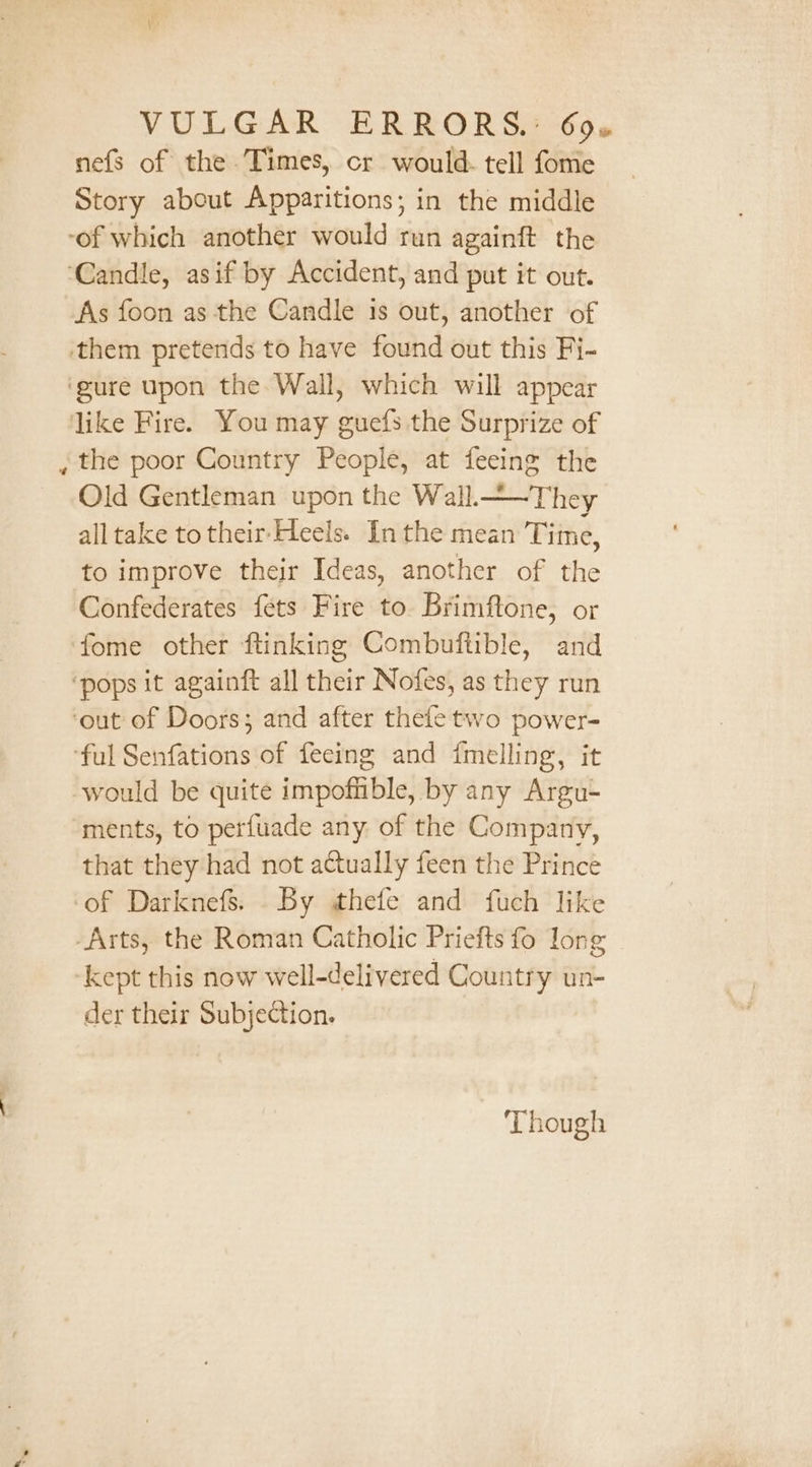 nefs of the Times, cr would. tell fome Story about Apparitions; in the middle ‘of which another would run againft the ‘Candle, asif by Accident, and put it out. As foon as the Candle is out, another of them pretends to have found out this Fi- ‘gure upon the Wall, which will appear like Fire. You may guefs the Surprize of the poor Country People, at feeing the Old Gentleman upon the Wall.—~They alltake to their-Heels. In the mean Tiine, to improve their Ideas, another of the Confederates fets Fire to. Brimftone, or fome other ftinking Combuftible, and ‘pops it againft all their Nofes, as they run ‘out of Doors; and after thefe two power- ‘ful Senfations of feeing and fmelling, it would be quite impofible, by any Argu- ments, to perfuade any of the Company, that they had not actually feen the Prince of Darknefs. By thefe and fuch like Arts, the Roman Catholic Priefts fo Jong kept this now well-delivered Country un- der their Subjection. Though