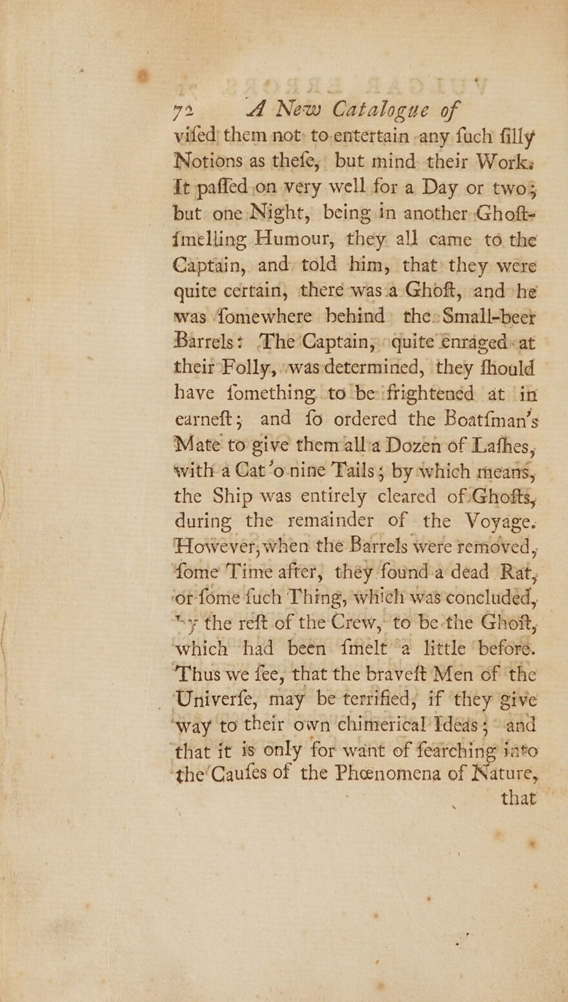 vifed| them not» to-entertain -any fuch filly Notions as thefe, but mind. their Works it paffed on very well for a Day or twos but one Night, being in another Ghoft= {melling Humour, they all came to the Captain, and told him, that: they were quite certain, there was.a Ghoft, and he was fomewhere behind the» Small-beer Barrels: The Captain; quite enraged «at their Folly, :wasdetermined, they fhould have fomething. to be ifrightenéd at in earneft; and fo ordered the Boat{man’s Mate to give them allia Dozen of Lathes, with a Cat’o nine Tails; by which means, the Ship was entirely cleared of Ghofts, during the remainder of the Voyage. However, when the Barrels were removed, fome Time after, they founda dead Rat, ‘ot fome fuch Thing, which was concluded, “+ the reft of the Crew, to be-the Gihen, which had been fmelt a little ‘before. ‘Thus we fee, that the braveft Men of ‘the - Univerfe, may be terrified; if they give ‘way to their own chimerical Ideas ; 0 that it is only for want of eee, Te ‘the’Caufes of the Phoenomena of Ritute, that ”