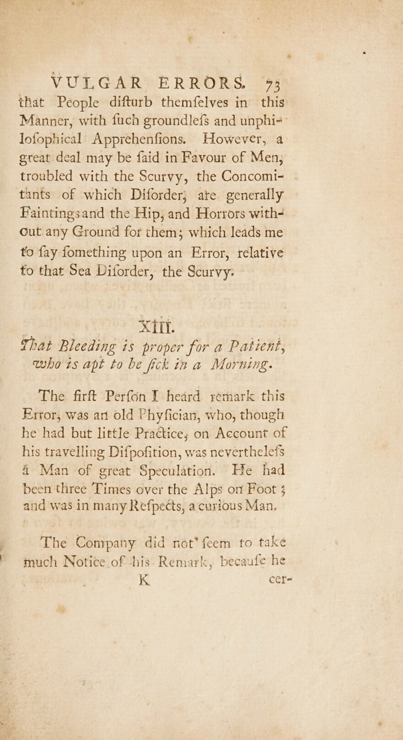 that People difturb themfelves in this Manner, with fuch groundlefs and unphi-- lofophical Apprehenfions. However, a great. deal may be faid in Favour of Men; troubled with the Scurvy, the Concomi- . tants of which Diforder} are generally Faintingsand the Hip; and Horrors with Cut any Ground for them; which leads me to fay fomething upon an Error, relative to that Sea Diforder, the Scurvy: ha pari ALAS. 4 A That Bleeding is proper for a Patient, whats apt to be fick in a Morning. The firft Perfon I heard remark this Error, was an old Phyfician, who, though he had but little Practice; on Account of his travelling Difpofition, was neverthelefs 4 Man of great Speculation. He had been three Times over the Alps on Foot $ and was in many Refpects, a curious Man. | The Company did not*feem to take much Notice of -his- Remark, becaufe he Is. cer=