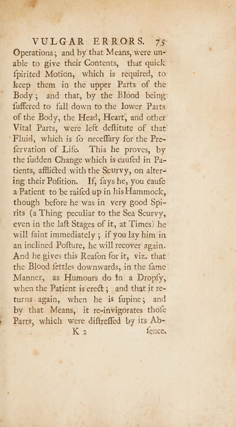 al VULGAR ERRORS. 75 Operations; and by that Means, were un- able to give their Contents, that quick » {pirited Moticn, which is required, to keep them in the upper Parts of the Body; and that, by the Blood being fuffered to fall down to the lower Parts of the Body, the Head, Heart, and other Vital Parts, were left deftitute of that ‘Fluid, which is fo neceflary for the Pre- fervation of Life. This he proves, by the fudden Change which is caufed in Pa- tients, afflicted with the Scurvy, on alter- ing their Pofition. If, fays he, you caufe a Patient to be raifed up in his Hammock, though before he was in very good Spi- -rits (a Thing peculiar to the Sea Scurvy, even in the laft Stages of it, at Times) he will faint immediately ; if you lay him in an inclined Pofture, he will recover again. And he gives this Reafon for it, viz. that the Blood fettles downwards, in the fame Manner, as Humours do in a Dropfy, when the Patient is erect; and that it re- turns again, when he is fupine; and by that Means, it re-invigorates thofe Parts, which were diftrefled by its Ab- K 2 fences