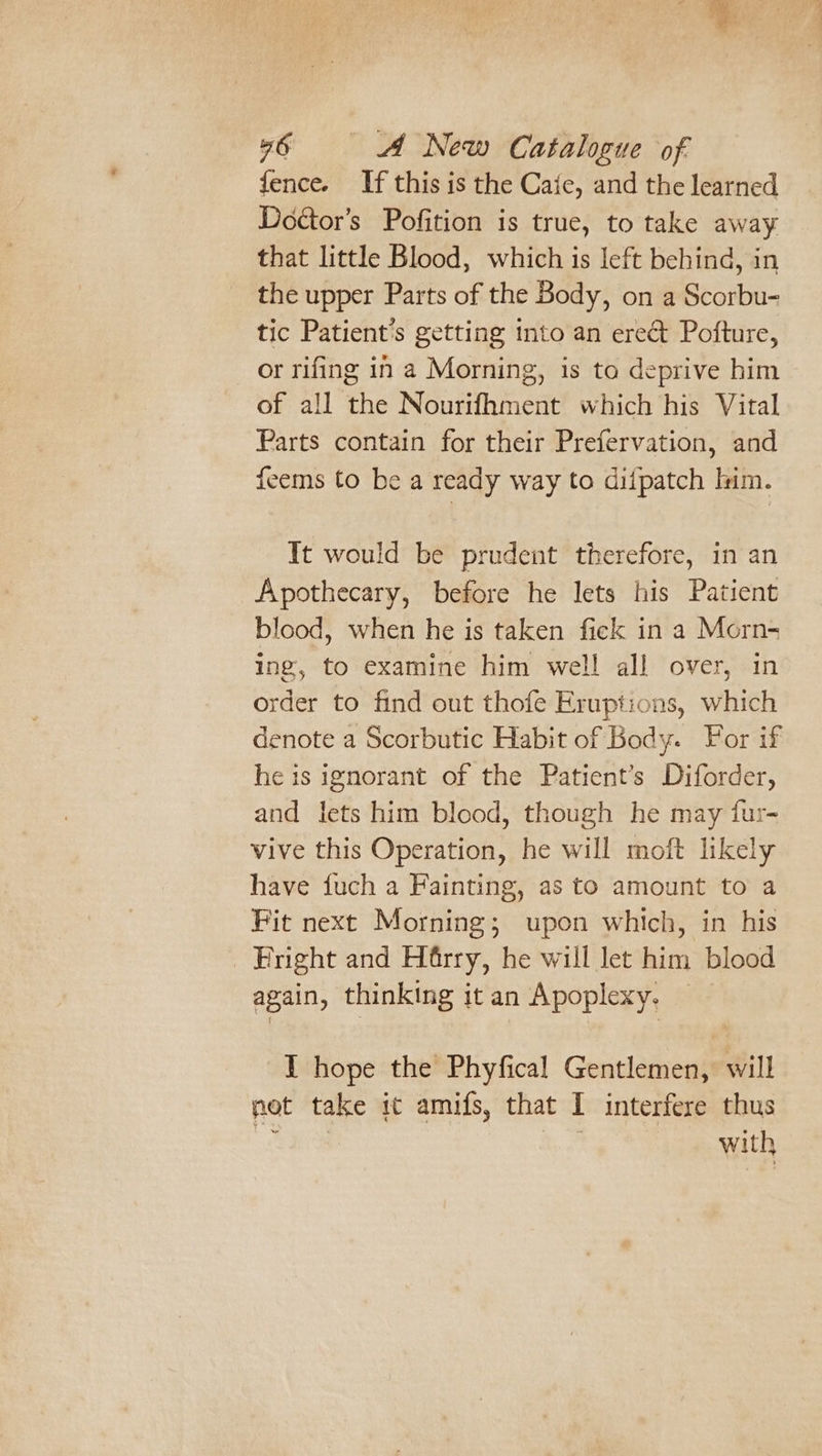 @ 46 A New Catalogue of fence. If this is the Caic, and the learned Doétor’s Pofition is true, to take away that little Blood, which is left behind, in the upper Parts of the Body, on a Scorbu- tic Patient’s getting into an ere&amp;t Pofture, or rifing in a Morning, is to deprive him of all the Nourifhment which his Vital Parts contain for their Prefervation, and feems to be a ready way to difpatch lim. It would be prudent therefore, in an Apothecary, before he lets his Patient blood, when he is taken fick in a Morn- ing, to examine him well all over, in order to find out thofe Eruptions, which denote a Scorbutic Habit of Body. For if he is ignorant of the Patient’s Diforder, and lets him blood, though he may fur- vive this Operation, he will moft likely have fuch a Fainting, as to amount to a Fit next Morning; upon which, in his Fright and Harry, he will let him blood again, thinking itan Apoplexy. I hope the Phyfical Gentlemen, will not take ic amifs, that I interfere thus os eA with