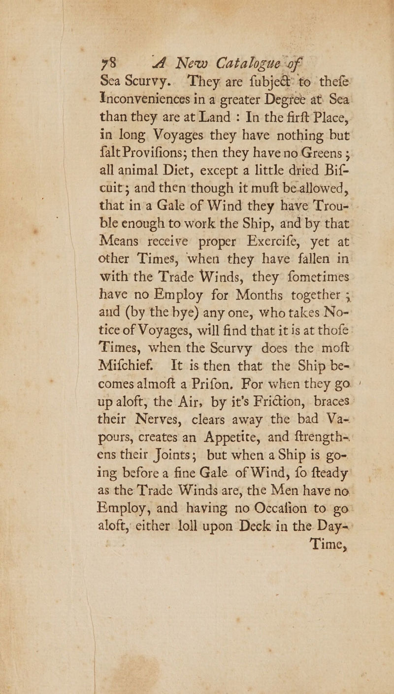 Sea Scurvy.. They are fubje&amp; to thefe Ynconveniences in a greater Degtee at Sea than they are at Land : In the firft Place, in long Voyages they have nothing but {alt Provifions; then they have no Greens ; all animal Diet, except a little dried Bif- cuit; and then though it muft bellowed, that in'a Gale of Wind they have Trou- ble enough to work the Ship, and by that Means receive proper Exercife, yet at other Times, when they have fallen in with the Trade Winds, they fometimes have no Employ for Months together 3 aud (by the bye) any one, who takes No- tice of Voyages, will find that it is at thofe Times, when the Scurvy does the moft Mifchief. It is then that the Ship be- comes almoft a Prifon. For when they go. | up aloft, the Air, by it’s Friction, braces their Nerves, clears away the bad Va- pours, creates an Appetite, and ftrength- ens their Joints; but when a Ship is go-. ing before a fine Gale of Wind, fo fteady as the Trade Winds are, the Men have no Employ, and having no Occalion to go aloft, either loll upon Deck in the Day= Time,