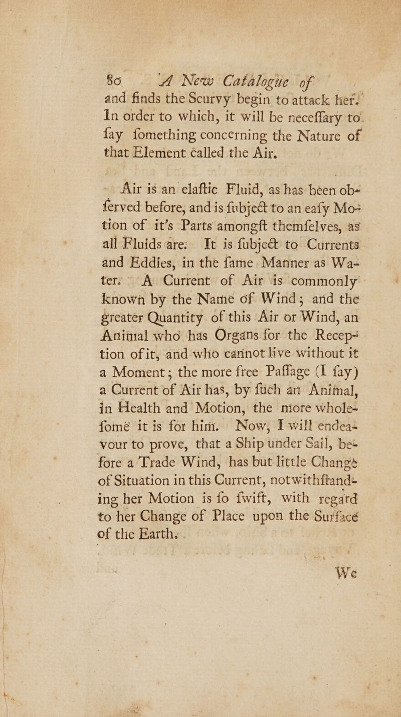 and finds the Scurvy begin to attack her. In order to which, it will be neceflary to. fay fomething concerning the Nature of that Element called the Air. Air is an elaftic Fluid, as has been ob ferved before, and is {ubject to an eafy Mo- tion of it’s Parts amongft them{elves, as all Fluids are: Tt is fubje&amp; to Currents and Eddies, in the fame Manner as Wa- ter; A Current of Air is commonly known by the Name of Wind; and the greater Quantity of this Air or Wind, an Aniimal who has Organs for the Recep- tion of it; and who carinot live without it a Moment; the more free Paflage (I fay) a Current of Air has, by fuch an Animal, in Health and Motion, the more whole- fomé itis for him. Now, I will endea- vour to prove, that a Ship under Sail, bes fore a Trade Wind, has but little Change of Situation in this Current, not withftand- ing her Motion is fo fwift, with regard to her Change of Place upon the Surface of the Earth. | We