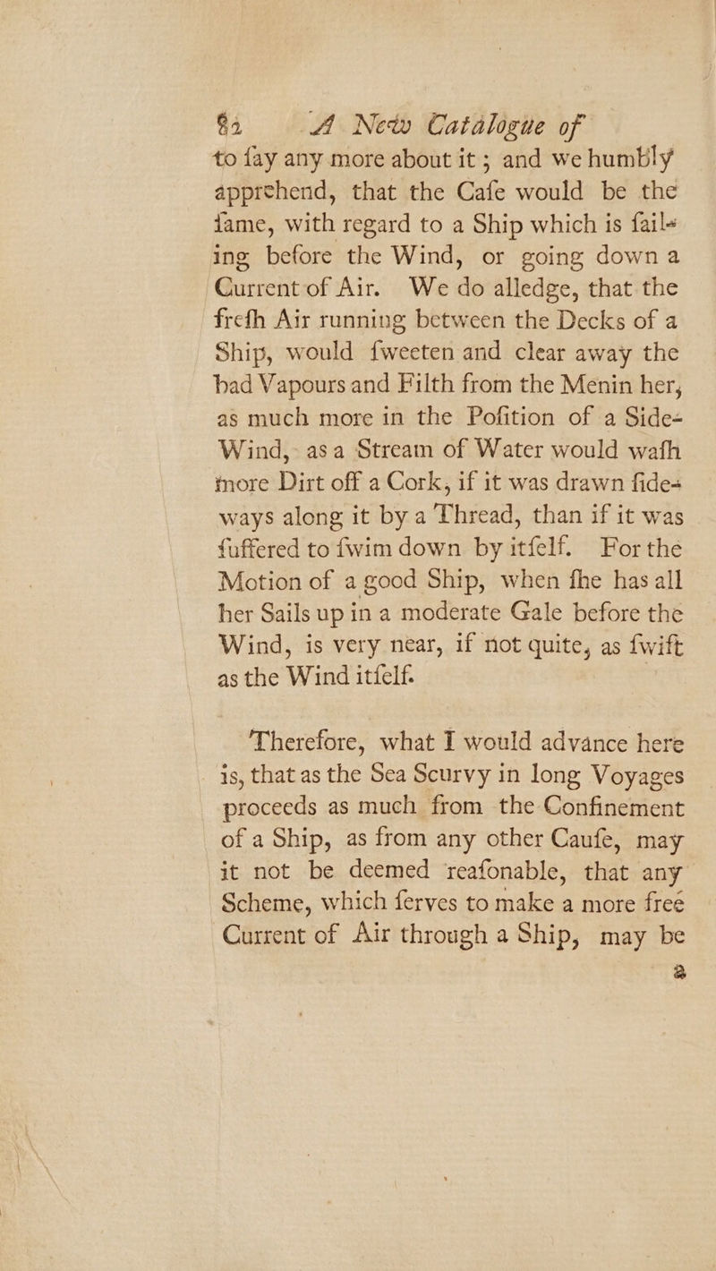 to fay any more about it; and we humbly apprehend, that the Cafe would be the iame, with regard to a Ship which is fail+ ing before the Wind, or going downa Ghicscht of Air. We 6 alledge, that the frefh Air running between the Decks of a Ship, would fweeten and clear away the bad Vapours and Filth from the Menin her, as much more in the Pofition of a Side- Wind, asa Stream of Water would wafh more Dirt off a Cork, if it was drawn fide- ways along it by a Thread, than if it was fuffered to fwim down by itfelf. For the Motion of a good Ship, when fhe has all her Sails up in a moderate Gale before the Wind, is very near, if not quite, as fwift as the Wind itfelf. | Therefore, what I would advance here is, that as he Sea Scurvy in long Voyages proceeds as much from the Confinement of a Ship, as from any other Caufe, may it not be deemed reafonable, that any Scheme, which ferves to make a more free Current of Air through a Ship, may be a