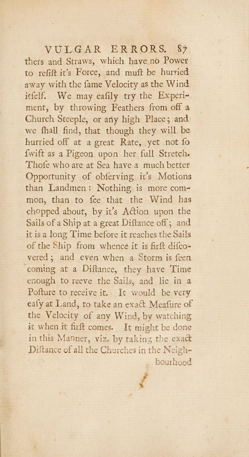 thers and Straws, which have no Power to refift it’s Force, and muft be hurried away with the fame Velocity as the Wind itfelf. We may eafily try the Experi- ment, by throwing Feathers from off a Church Steeple, or atiy high Place; and we fhall find, that though they will be hurried off at a great Rate, yet not fo {wift as a Pigeon upon her full Stretch. Thote who are at Sea have.a much better Opportunity of obferving it’s Motions than Landmen: Nothing is more com- mon, than to fee that the Wind has chopped about, by it’s Adtion upon the Sails of a Ship at a great Diftance off; and it isa long ‘Time before it reaches the Sails of the Ship from whence it is firft difco- vered ; and even when a Storm is feen ‘coming at a Diftance, they have Time enough to reeve the Sails, and lie in a Pofture to receive it. It would be very ealy at Land, to take an exact Meafure of the Velocity of any Wind, by watching it when it firft comes. It might be done in this Manner, viz. by taking the exaé Dittance of all the Churches in 11 \ ie Neigh- bourhood