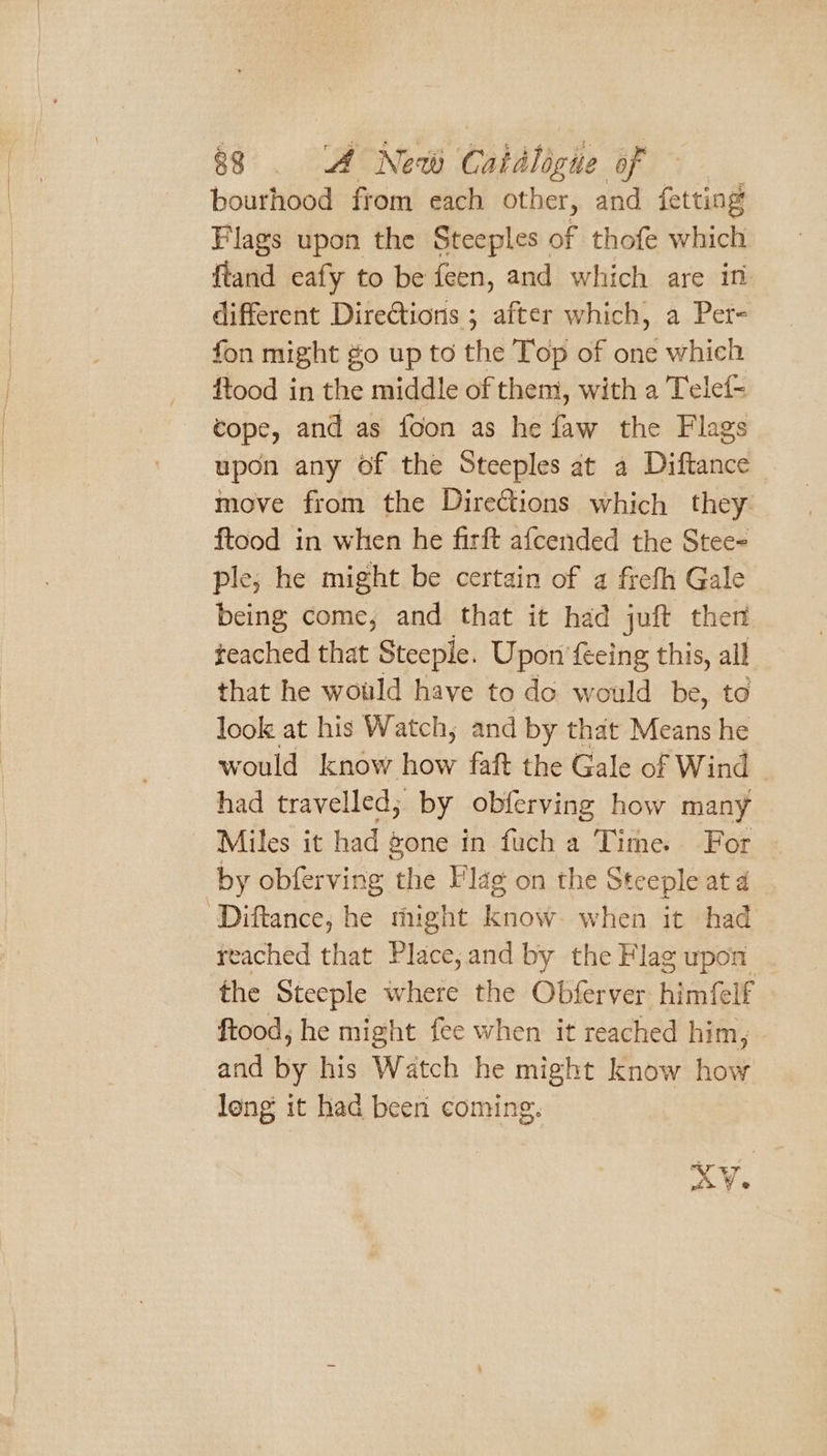 bourhood from each other, and fetting Flags upon the Steeples of thofe which ftand eafy to be feen, and which are in different Directions ; after which, a Per- fon might go up to the Top of one which ftood in the middle of them, with a Telef- cope, and as foon as he faw the Flags upon any of the Steeples at a Diftance move from the Directions which they ftood in when he firft afcended the Stee- ple; he might be certain of a frefh Gale being come, and that it had juft then teached that Steeple. Upon feeing this, all that he would have to do would be, to look at his Watch, and by that Means he would know how faft the Gale of Wind had travelled; by obferving how many ‘Miles it had gone in fuch a Time. For by obferving the Flag on the Steeple ata ‘Diftance, he might know. when it had reached that Place,and by the Flag upon the Steeple where the Obferver himfelf ftood, he might fee when it reached him, and by his Watch he might know how long it had been coming. x WV e