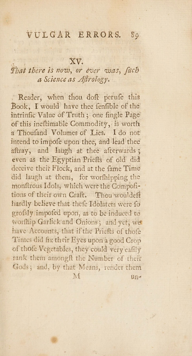 Pads Wari Ve | Ghat there is now, or éver was, fach a Science as Afirology. ~ Reader, when thou doft perufe this Book, I would have thee fenfible of the intrinfic Value of Truth ; one fingle Page of this ineftimable Gomnmodity,, is worth a Thoufand Volumes of Lies. Ido not intend to impofe upon thee, and lead thee aftray, and laugh at thee afterwards 5 even as the Egyptian Priefts of old did deceive theit Flock, and at the fame Time did laugh at them, for worfhipping the mionhftrous Idols, which were the Compofi- ” tions of their own Craft. Thou woaldeft hardly believe that thefe Tdolatets were fo erofsly impofed upon, as to be inducéd to worfhip Garlick and Onions; and yet; we have Accounts; that ifthe Priefts of thofe Tinies did fix their Eyes upon’a good Crop of thofe Vegetables, they could very cafily rank them amongft the Number of theit Gods; and, by that Means, render them