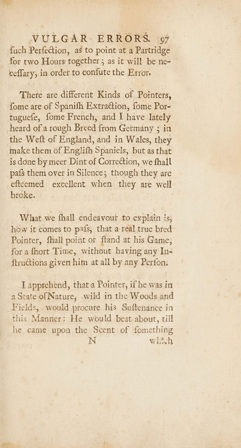 fuch Perfection, as to point at a Partridge for two Hours together ; as it will be ne- ceflary, in order to confute the Error. There are different Kinds of Pointers, fome are of Spanifh Extraction, fome Por- tuguefe, fome French, and I have lately heard of a rough Breed from Getmany ; in the Weft of England, and in Wales, they make them of Englifh Spaniels, but as that is done by meer Dint of CorreCtion, we fhall pafs them over in Silence; though they are eftcemed excellent when they are well broke. What we fhall endeavour to explain is, how it comes to pafs, that a real true bred Pointer, fhall point or ftand at his Game; for a fhort Time, without having any ln: {truGtions givert him at all by any Perfo I apprehend, that a Pointer, if he was in a State of Nature, .wild in the Woods and Fields, would procure his Suftenance in this Manner: He would beat about, till he came upon the Scent of fomething N whitch