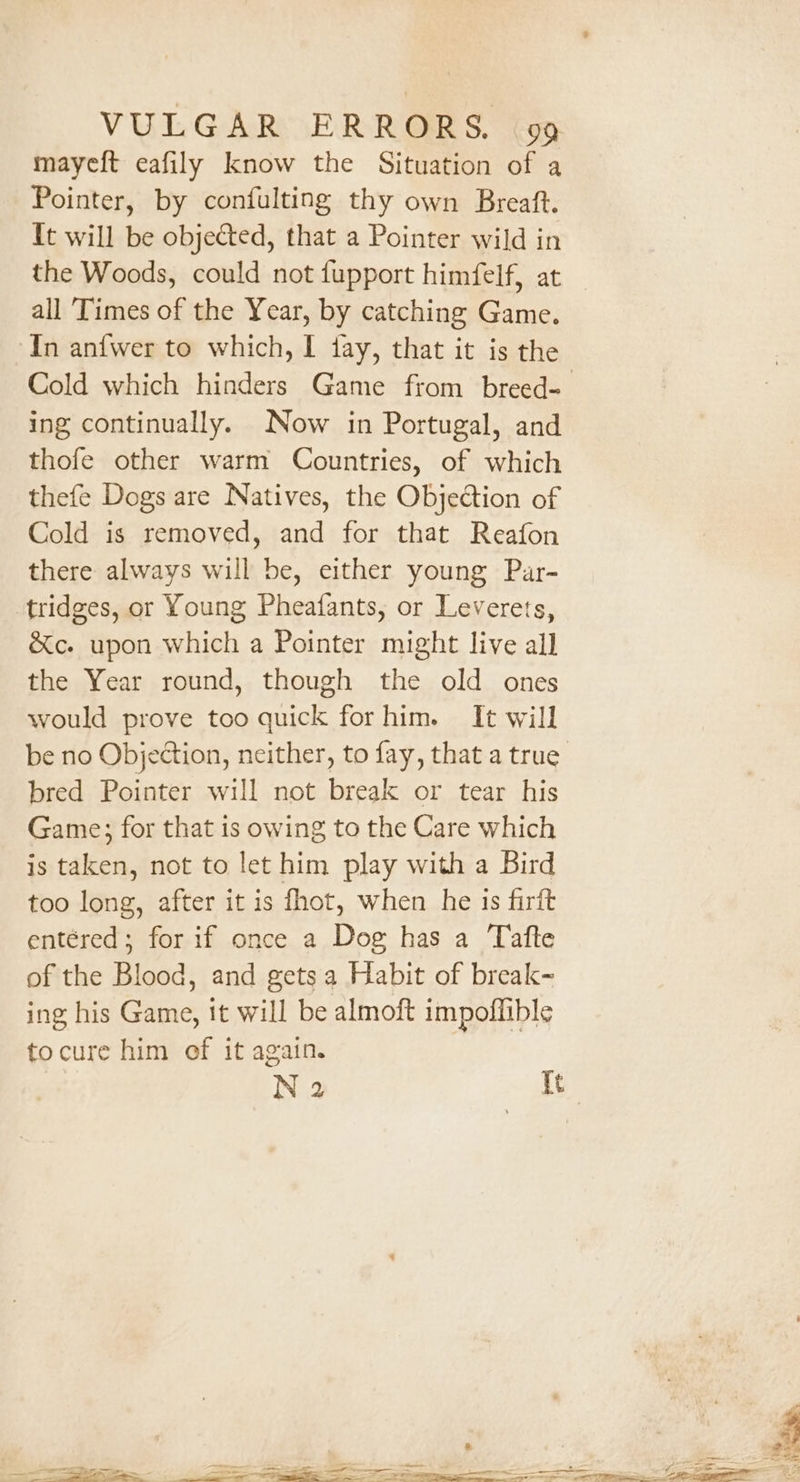 mayeft eafily know the Situation of a Pointer, by confulting thy own Breaft. It will be objected, that a Pointer wild in the Woods, could not fupport himfelf, at all ‘Times of the Year, by catching Game. In anfwer to which, I fay, that it is the Cold which hinders Game from breed- ing continually. Now in Portugal, and thofe other warm Countries, of which thefe Dogs are Natives, the Objection of Cold is removed, and for that Reafon there always will be, either young Par- tridges, or Young Pheafants, or Leverets, &amp;c. upon which a Pointer might live all the Year round, though the old ones would prove too quick for him. It will be no Objection, neither, to fay, that a true bred Pointer will not break or tear his Game; for that is owing to the Care which is taken, not to let him play with a Bird too long, after it is fhot, when he is firit entéred; for if once a Dog has a Tafte of the Blood, and gets a Habit of break- ing his Game, it will be almoft impoffible tocure him of it again. N 2 tt