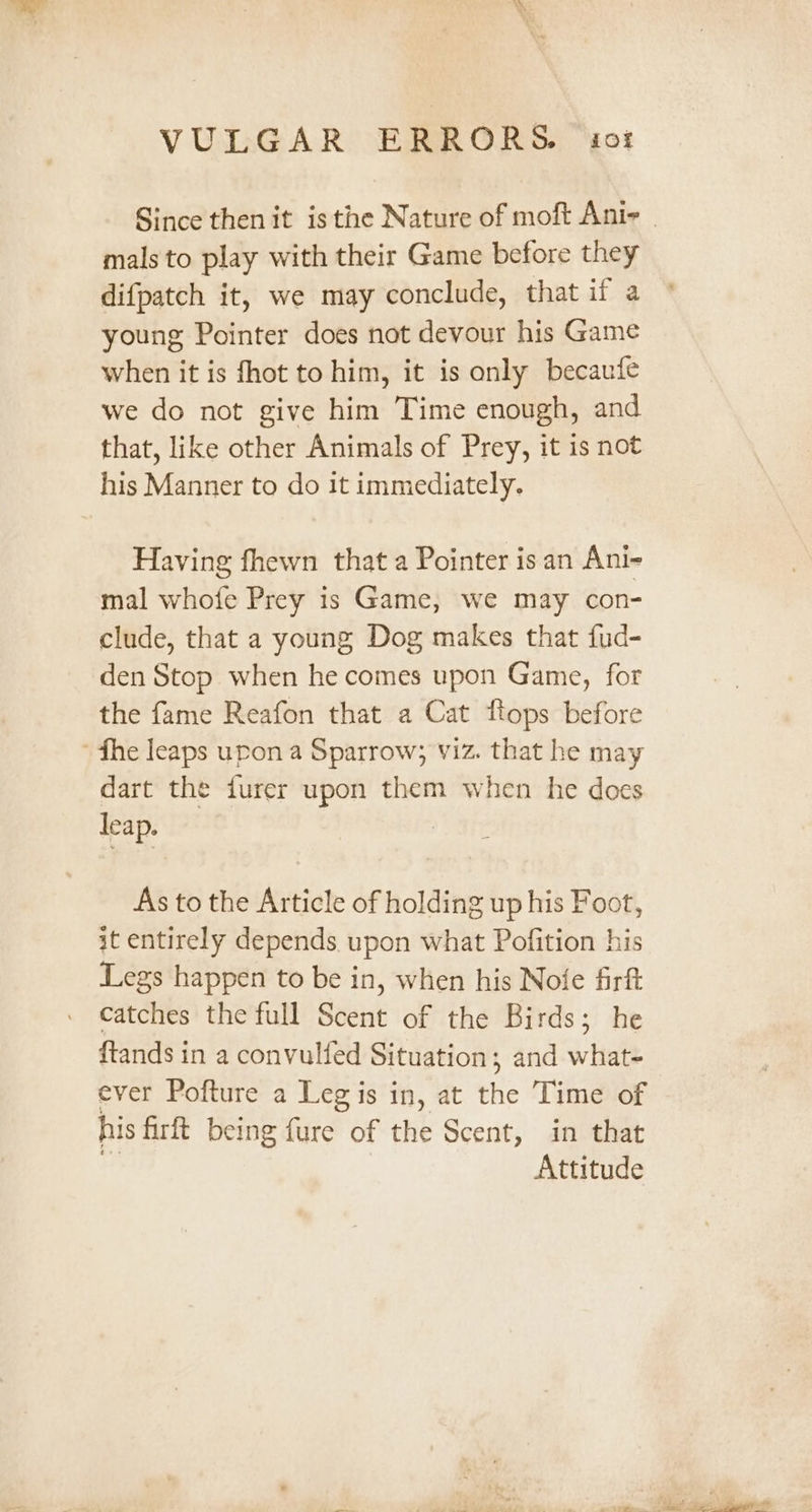 mals to play with their Game before they difpatch it, we may conclude, that if a young Pointer does not devour his Game when it is fhot to him, it is only becaufe we do not give him Time enough, and that, like other Animals of Prey, it is not his Manner to do it immediately. Having fhewn that a Pointer isan Ani- mal whofe Prey is Game, we may con- clude, that a young Dog makes that fud- den Stop when he comes upon Game, for the fame Reafon that a Cat flops before fhe leaps upon a Sparrow; viz. that he may dart the furer upon them when he does leap. As to the Article of holding up his Foot, it entirely depends upon what Pofition his Legs happen to be in, when his Nofe firft catches the full Scent of the Birds; he ftands in a convulfed Situation; and what- ever Pofture a Leg is in, at the Time of his firft being fure of the Scent, in that Attitude