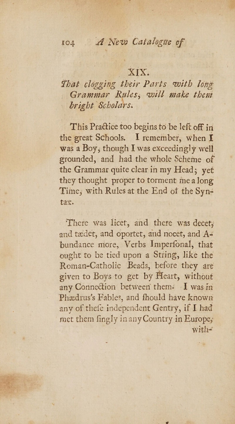 XIX: That clogging their Parts with long Grammar Rules; will make them bright Scholars. This Practice too begins to be left off in the great Schools. I remember, when I was a Boy, though I was exceedingly well grounded, and had the whole Scheme of the Grammar quite clear in my Head; yet they thought proper to torment mea long Time, with Rules at the End of the Syn- tax. There was licet, and there was decet; and tadet, and oportet, and nocet, and A- bundance more, Verbs Imperfonal, that ought to be tied upon a String, like the Roman-Catholic Beads, before they are given to Boys to get by Fleart, without any Connection between them: I was in Pheedrus’s Fables, and fhould have known any of thefe independent Gentry, if I had met them fingly inany Country in Europe; : with-