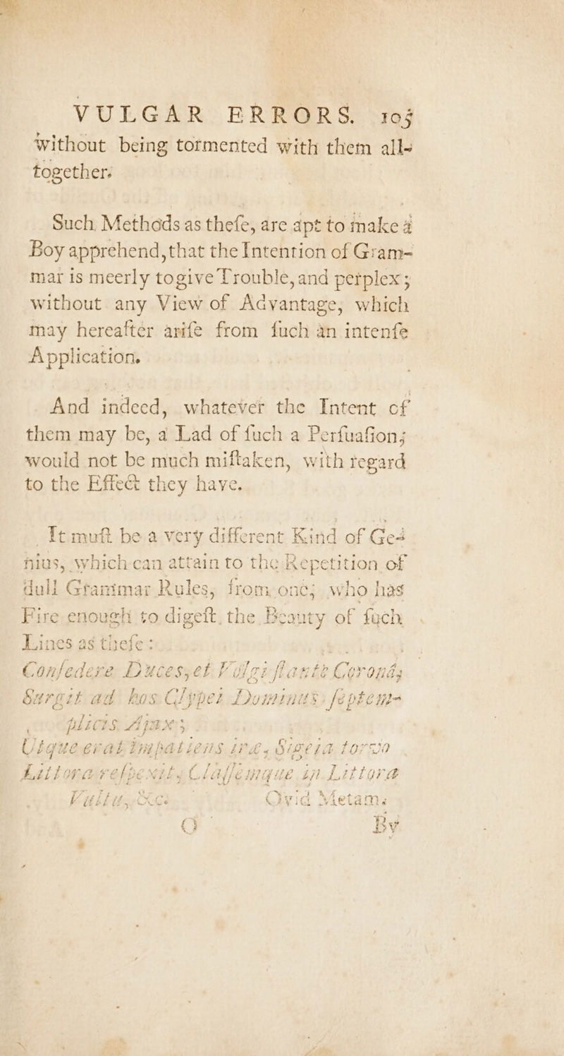 Without being tormented with them all- together: Such Methads as thefe, dre apt to ne a Boy apprehend, that the Intention of Gram- mar is meerly togive Trouble, and perplex ; without any View of Advantage, which may hereafter arife from fuch an intenfe Application. And indeed, whatever the Intent cf them may be, a Lad of fuch a Perfuafion; would not be much miftaken, with tegard to the Effect they have. _Itmuft be.a ve ry different ad of Ge nius, which cai ma ttain to the hye B of dali pena) Rules; from one; who has Fire enough to der oft. the Beauty of fuch Lines as thefe ; ye | Confedere Duces;et Volgi flarte Corona; Surgit ad hos CG! yper Jominits fel DEC HI= pLicts Ap BX 5 Uigue eraki Hap aL LenS Po Sireia torva Liitora si oye Nily Claflem@que in Littora J 5 ve 4 al ye }