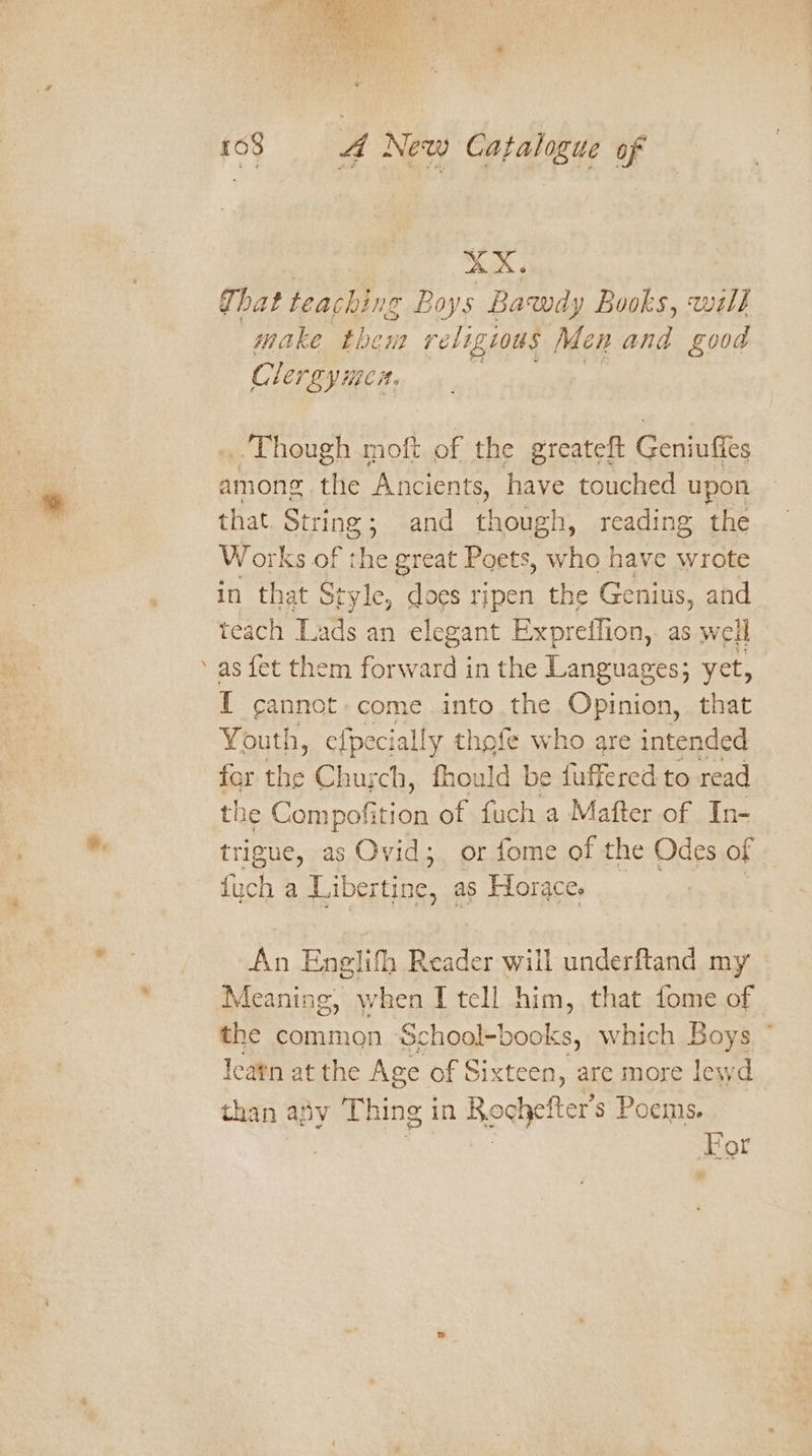 Pg | XX: Ghat teaching Boys Bawdy Books, wal} make them religtous Men and good Clergy mea. Cte Ser! ... Though moft of the greateft Geniuffes among the ‘Ancients, ee touched upon that String; and though, reading the Works of ae great Poets, who have wrote teach Lads an elegant Expreffion,. as well as fet them forward in the Languages; yet, 1 cannot. come into the Opinion, that Youth, efpecially thofe who are intended for the Chusch, fhould be fuffered to read the Oko ee of fuch a Mafter of In- trigue, as Ovid; or fome of the Odes of {uch a Libertin nc, as Horaces An Englifh Reader will underftand my Meaning, when I tell him, that fome of the common School-books, which Boys ~ leatn at the Age of Sixteen, are more lewd than afy Thing in Reghefter s Poems. For