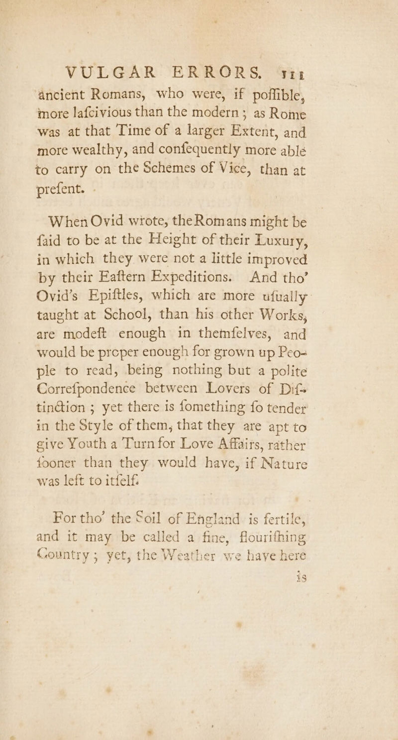 ancient Romans, who were, if poffible, more lafcivious than the modern; as Rome was at that Time of a larger Extent, and more wealthy, and confequently more able to carry on the Schemes of Vice, than at prefent. | When Ovid wrote, the Romans might be faid to be at the Height of their Luxury, in which they were not a little improved by their Eaftern Expeditions. And tho’ Ovid’s Epiftles, which are more ufually taught at School, than his other Works, are modeft enough in themfelves, and would be preper enough for grown up Peo-= ple to read, being nothing but a polite Correfpondence between Lovers of Dif tinction ; yet there is fomething fo tender in the Style of them, that they are apt to give Youth a Turn for Love Affairs, rather fooner than they would have, if Nature was left to itfelf. For tho’ the Soil of England is fertile, and it may be called a fine, flourifhing Country ; yet, the Weather we haye here is