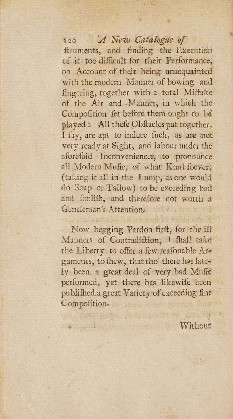 ftruments, and finding the Execution of it too difficult. for their Performarice,. on Account of their being unacquainted with the modern Manner of bowing and fingering, together with a total Miftake of the Air and .Manner, in which the Compofition fet before them ought to. be played: All thefe Obftacles put together, I fay, are apt to induce fuch, as ate ‘not very ready at Sight, and labour under the aforefaid Inconveniences, “to pronounce all Modern Mufic, of what Kind. foever; (taking.it all in the Lump, as one would do Soap or Tallow) to be exceeding bad and foolith, and therefore not worth &amp; Genitlenian’s: secant Now hézgite Pardon firft; for the ill Manners of Contradiction, 1 fhall take the Liberty to offer.a few reafonable Ar+ guments, tofhew, thattho’ there has lates ly been. a great deal of very bad Mufic performed, yet there has likewife ‘been publifhed.a great Variety-of exceeding fine ompofition. ‘ Without