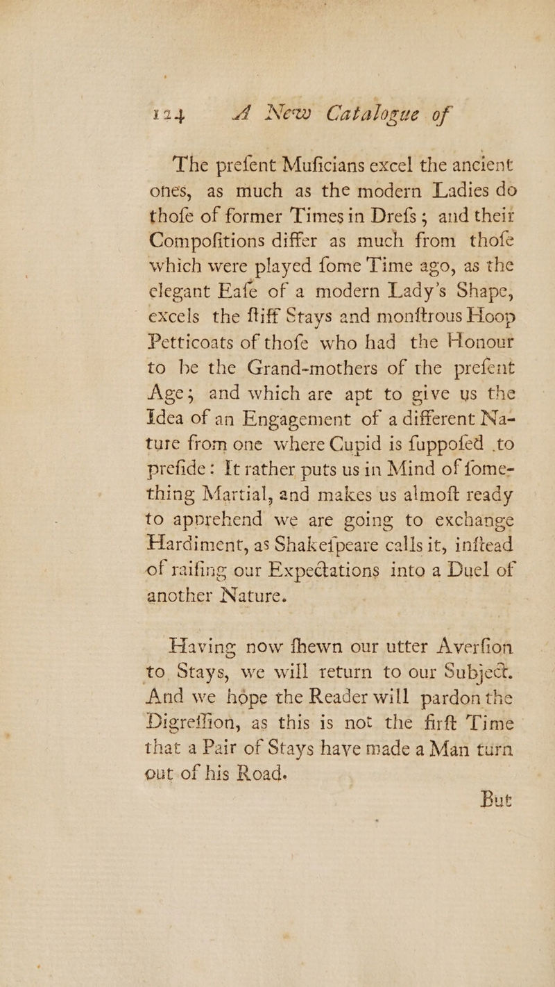 The prefent Muficians excel the ancient ones, as much as the modern Ladies do thofe of former Timesin Drefs ; and theit Compofitions differ as much from thofe which were played fome Time ago, as the elegant Eafe of a modern Lady’s Shape, excels the ftiff Stays and monftrous Hoop Petticoats of thofe who had the Honour to be the Grand-mothers of the prefent Age; and which are apt to give us the Idea of an Engagement of a different Na- ture from one where Cupid is fuppofed .to prefide: It rather puts us in Mind of fome- thing Martial, and makes us almoft ready to apprehend we are going to exchange Hardiment, as Shakeipeare calls it, inftead of raifing our Expectations into a Duel of another Nature. Having now fhewn our utter Averfion to, Stays, we will return to our Subject. And we hope the Reader will pardon the Digreifion, as this is not the firft Time that a Pair of Stays have made a Man turn out of his Road. Bue