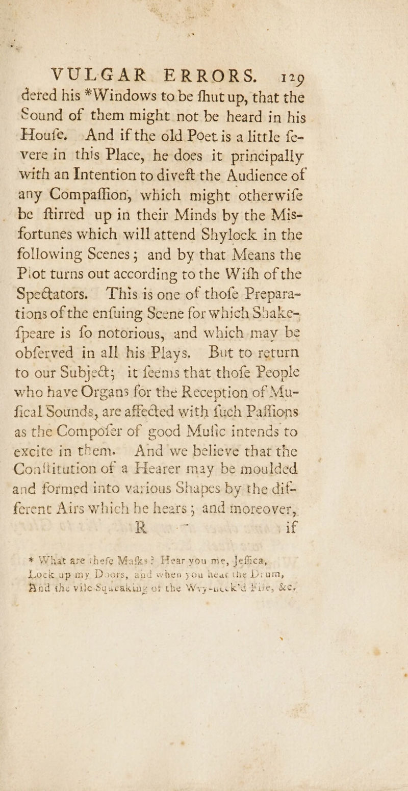 deted his *Windows to be fhut up, that the Sound of them might not be heard in his Houfe. And if the old Poet is a little fe- vere in this Place, he does it principally with an Intention to diveft the Audience of — any Compaffion, which might otherwife be ftirred up in their Minds by the Mis- fortunes which will attend Shylock in the following Scenes; and by that Means the Piot turns out according to the With of the Spectators. This is one of thofe Prepara- tions of the enfuing Scene for which Shake- {peare is fo notorious, and which may be obferved in all his Plays. But to return to our Subject; it feems that thofe People who have Organs for the Reception of Mu- fical Sounds, are affected with uch Paffions as the Compoter of good Mutic intends to excite in them. And we believe that the Coniiitution of a Hearer may be moulded and formed into various Shapes by the dif+ ferent Airs which he hears; and moreover, ae pif * What are thefe Mafks? Hear you me, Jefica, . } T , 1 Po Lock up my Doors, and when you heac the Dium, a Hind the vile Sgueaking of the Wry-neck’d Bie, &amp;ey,