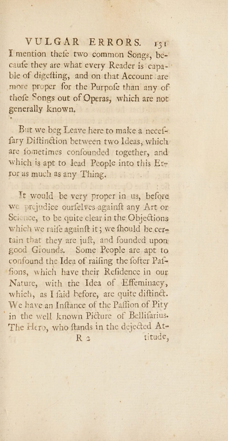 - { mention thefe two common Songs, be- caufe they are what every Reader is capa- ble of digefting, and on that Account :are more sea for the Purpofe than any of thofe Songs out of Operas, which are not generally known, But we beg Leave here to make a necef= fary Diftin@ion between two Ideas, which are fometimes confounded together, and which ts apt to lead People into this Ere tor as much as any Thing. Tt would be very proper in us, before we prejudice ourfelves againft any Art or Sciciice, to be quite clear in the Objections which we raife againft it; we fhould he cere tain that they are juft, and founded upon good Grounds. Some People are apt to confound the Idea of raifing the fofter Pat-+ Nature, with the Idea of .Effeminacy, We have an Inftance of the Paifion of Pity in the well known Picture of Bellifarius. The Hero, who ftands tn the de jected At- ee titude,