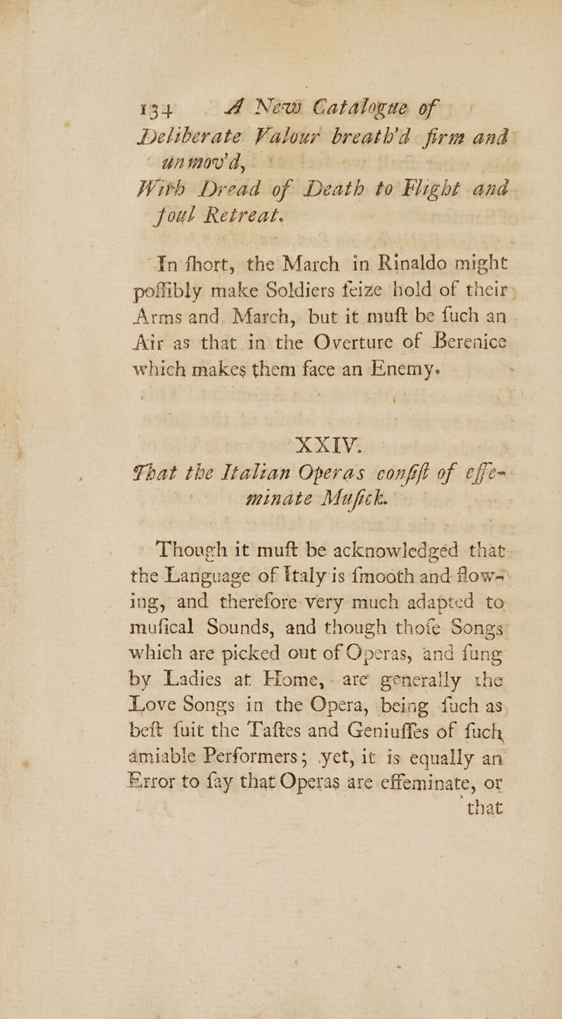 Deliberate — ig firm and un m0V by | With Dread of Death to Flight and Soul Retreat. “In fhort, the March in Rinaldo might poflibly make Soldiers feize bold of their) Arms and. March, but it muft be fuch an . Air as that in the Overture of Berenice which makes them face an Enemy. ATV. Ti hat the Italzan Operas confft of Bi ~ minate Mufick. Though it muft be acknowledged that. the Language of italy is {mooth and fow-: ing, and therefore very much adapted to mufical Sounds, and though thofe Songs which are picked out of Operas, and fang by Ladies at Home,- are generally the Love Songs in the Opera, being fuch as beft fuit the Taftes and Geniuffes of fuch amiable Performers; yet, it is equally an Error to fay that Operas are effeminate, or that