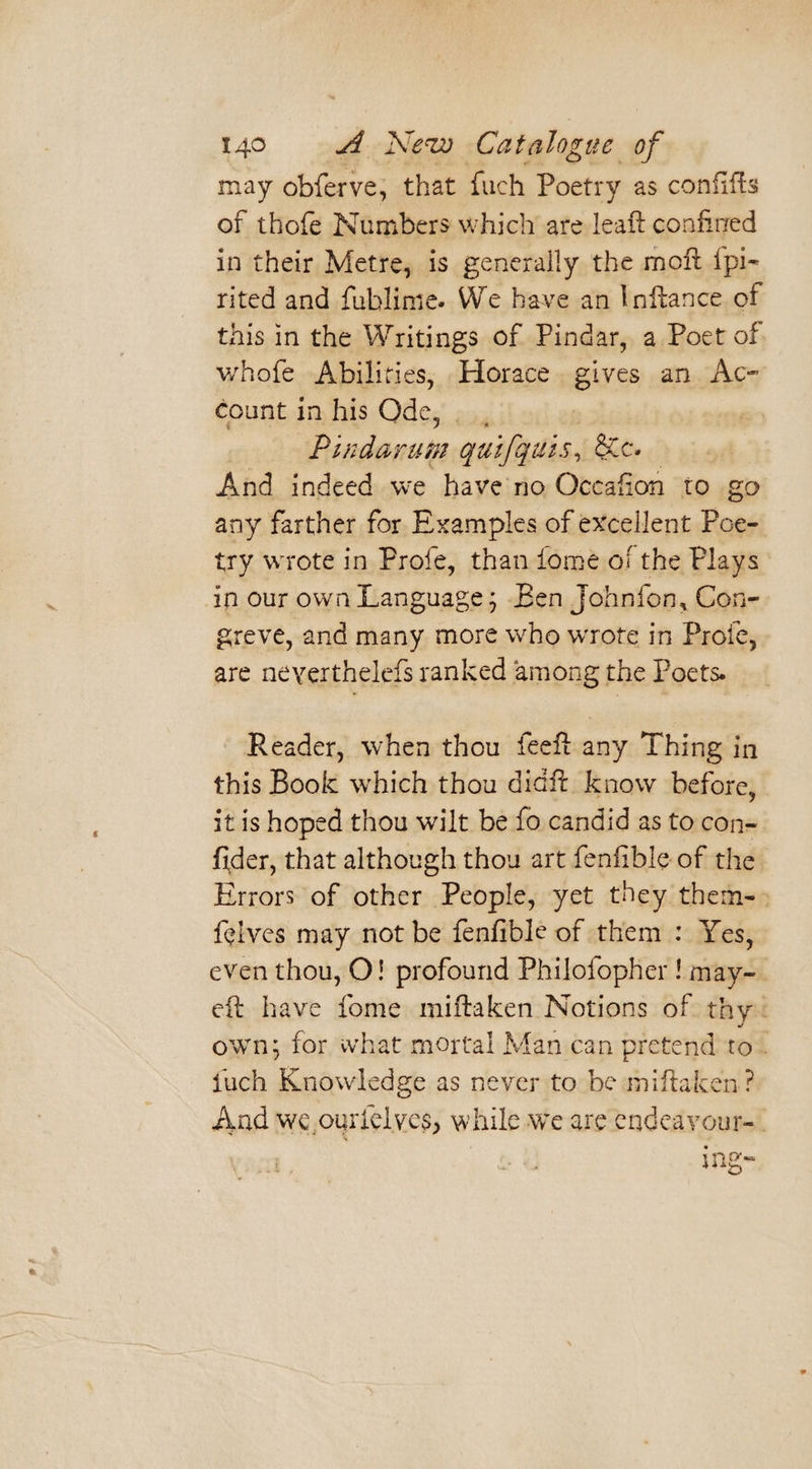 may obferve, that fuch Poetry as confifts of thofe Numbers which are leaft confined in their Metre, is generally the moft ipi- rited and fublime. We have an Inftance of this in the Writings of Pindar, a Poet of whofe Abilities, Horace. gives an Ac- count in his Ode, , i Pindarum guifgits 5, Se. debe And indeed we have no Occafion to go any farther for Examples of excellent Poe- try wrote in Profe, than ome o/ the Plays in our own Language; Ben Johnfon, Con- greve, and many more who wrote in Proie, are neverthelefs ranked among the Poets. Reader, when thou feeft any Thing in this Book which thou diaft know before, it is hoped thou wilt be fo candid as to con- fider, that although thou art fenfible of the Errors of other People, yet they them-, {elves may not be fenfible of them : Yes, even thou, O! profound Philofopher ! may-_ eft have fome miftaken Notions of thy~ own; for what mortal Man can pretend to. {uch Knowledge as never to be miftaken ? And we ourielyes, while we are endeayour-. ing=