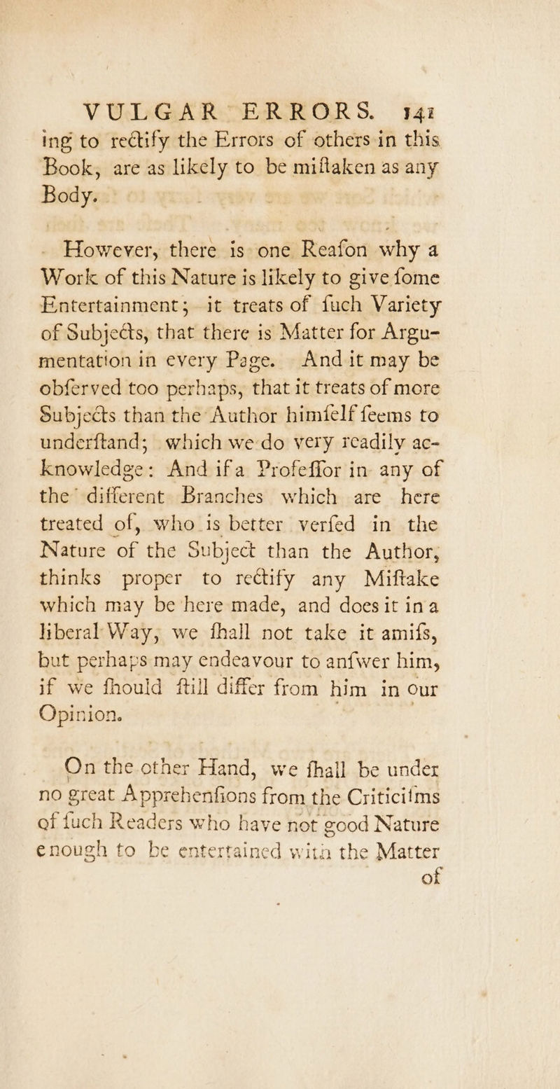 ing to rectify the Errors of others-in this Book, are as likely to be miflaken as any Body. . However, there is one Reafon why a Work of this Nature is likely to give fome Entertainment; it treats of fuch Variety of Subjects, that there is Matter for Argu- mentation in every Page. And it may be obferved too perhaps, that it treats of more Subjects than the Author himielffeems to underftand; which we do very readily ac- Knowledge: And ifa Profeffor in any of the different Branches which are here treated of, who is better verfed in the Nature of the Subject than the Author, thinks proper to rectify any Miftake which may be here made, and doesit ina liberal Way, we fhall not take it amifs, but perhaps may endeavour to anfwer him, if we fhould ftill differ from him in our Opinion. On the other Hand, we fhall be under no great Apprehenfions from the Criticifms af fuch Readers who have not good Nature enough to be entertained with the Matter of