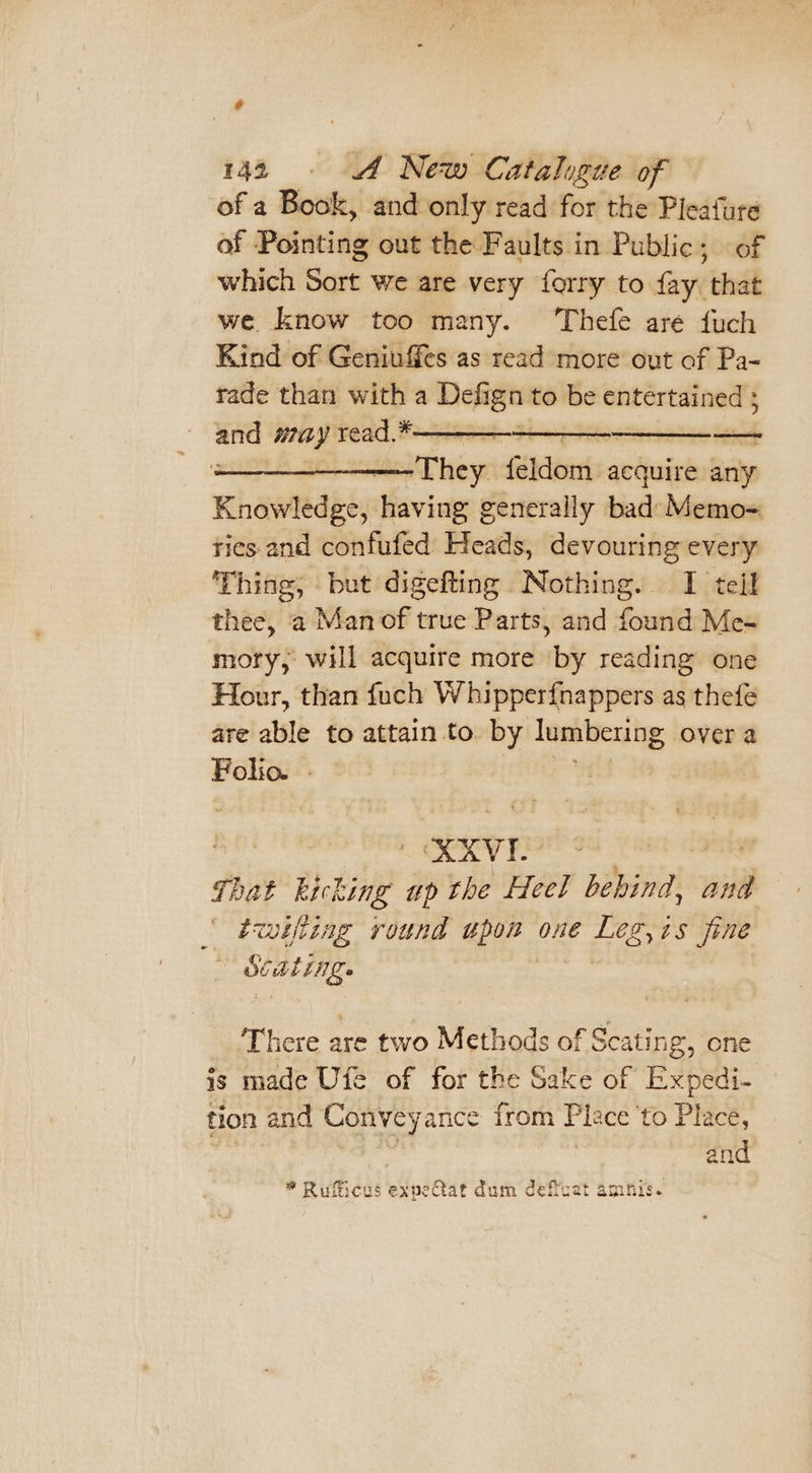 of a Book, and only read for the Pleafure of Pointing out the Faults in Public; of which Sort we are very forry to fay that we know too many. Thefe aré {uch Kind of Geniuffes as read more out of Pa- rade than with a Defign to be entertained 5 bait ig: see eee a ———-———They feddennis acquire any Knowledge, Moviay generally bad: Memo= rics and confufed Heads, devouring every Thing, but digefting Nothing. I tell thee, a Man of true Parts, and found Me- mory, will acquire more by reading one Hour, than fuch Whipperfnappers as thefe are able to attain to by lumbering, over a Folio. . aeott KAVI.- 7 That kicking up the Heel behind, and iwiftiag round hye OnE EPO 4 fine me There are two Methods of Scating, one is made Ufe of for the Sake of Expedi- tion and Conveyance from Place ‘to Place, and * Rufficus expeCtat dum deffcat amfis.