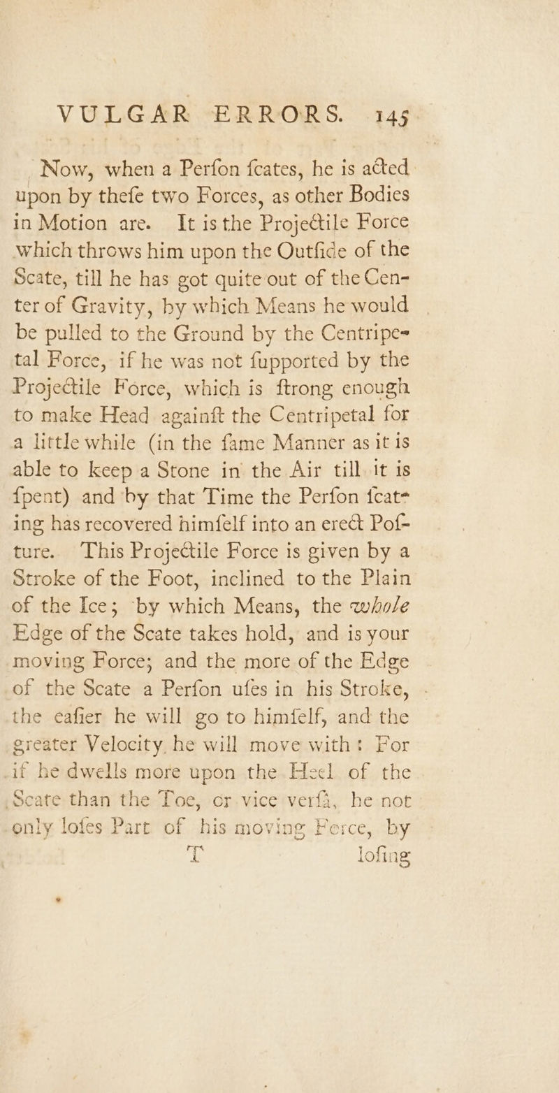 “Now, when a Perfon fcates, he is acted upon by thefe two Forces, as other Bodies in Motion are. It isthe Projectile Force which throws him upon the Outfide of the Scate, till he has got quite out of the Cen- ter of Gravity, by which Means he would be pulled to the Ground by the Centripe= tal Force, if he was not fupported by the Projectile Force, which is ftrong enough to make Head againft the Centripetal for a little while (in the fame Manner as it 1s able to keep a Stone in the Air till. it is {pent) and by that Time the Perfon tcat- ing has recovered him(felf into an erect Pof- ture. This Projectile Force is given by a Stroke of the Foot, inclined to the Plain of the Ice; ‘by which Means, the whole Edge of the Scate takes hold, and is your moving Force; and the more of the Edge of the Scate a Perfon ufes in his Stroke, . the eafier he will go to himfelf, and the greater Velocity, he will move with: For if he dwells more upon the Heel of the Scate than the Toe, or vice ver{a, he not only lofes Part of his moving Force, by ae lofing