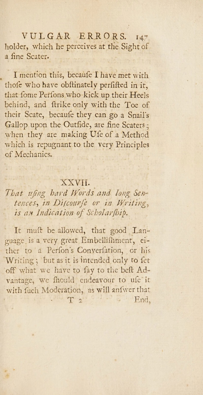 holder, which he perceives at the ren of a fine Scater. I mention this, becaufe I have met with thofe who have obftinately perfifted in it, that fome Petfons who-kick up their Heels behind, and ftrike only with the Toe of their Scate, becaufe they can go a Snail’s Gallop upon the Outfide, are fine Scaters ; when they are making Ufe of a Method which is repugnant to the very Principles of Mechanics. XXVIL. That wfing hard Words and long Sen- tences, in Difcourfe or in Writing, is an Indication of Scholarfbip. Te muft be allowed, that good Lan- euage 1s a very great Hmbeilifhment, ci- ther to a Perfon’s Conyverfation, | or his Writing; but as it is intended only to fet off what we have to ny to the beft Ad- vantage, we fhould endeavour to ufe’ it with fuch Moderation, as will anfwer that | bj cage Bh: Meg om 9:6