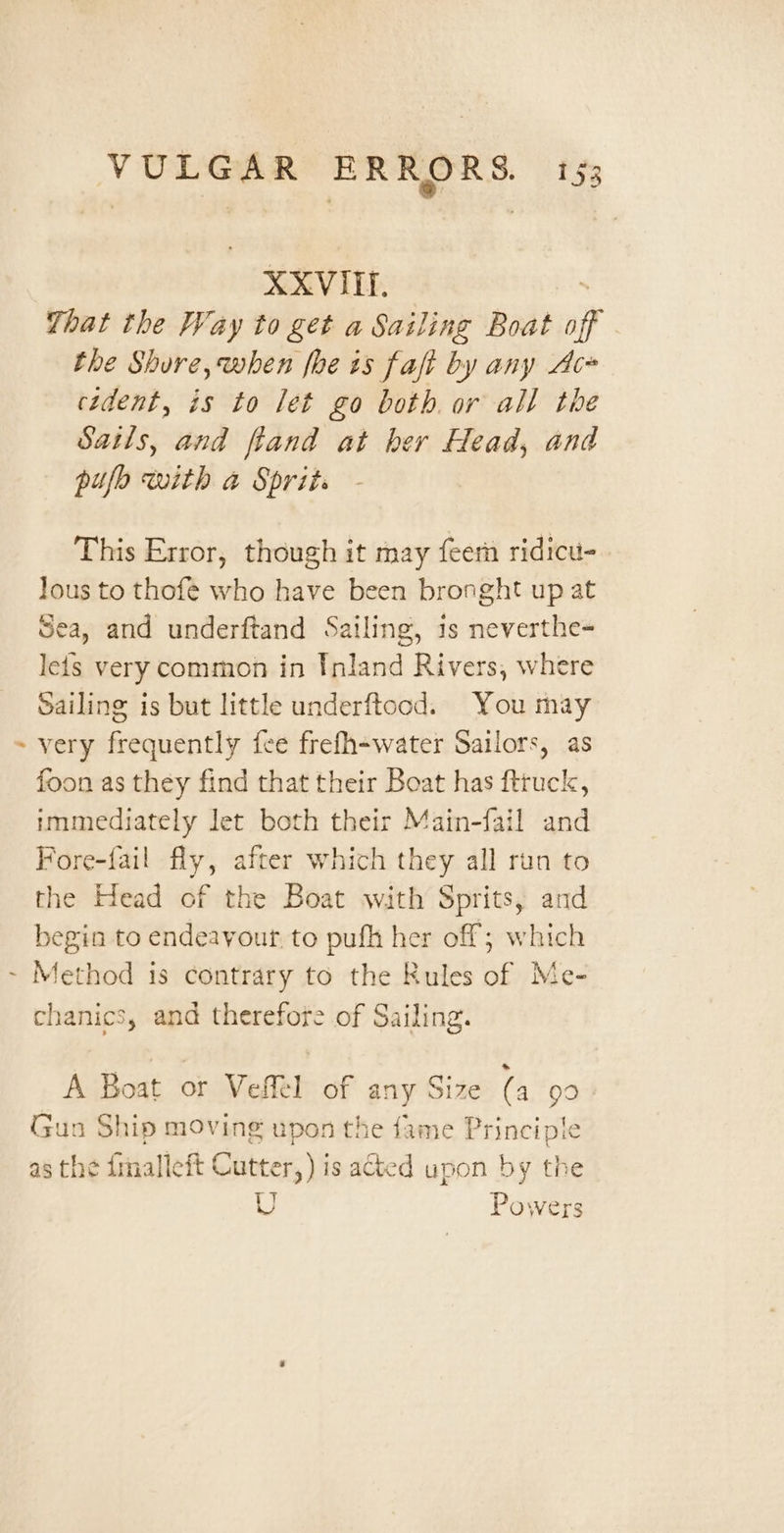 XXVIII. That the Way to get a Sailing Boat Af the Shure, when foe is faft by any Ac» cident, is to let go both or all the Satls, and ftand at her Head, and pufo with a Sprit. This Error, though it may {eer ridicu- lous to thofe who have been bronght up at Sea, and underftand Sailing, is neverthe- leis very common in Inland Rivers, where Sailing is but little underftood. You may ~ very frequently fee frefh-water Sailors, as foon as they find that their Boat has fttuck, immediately let both their Main-fail and Fore-fail fly, after which they all run to the Head of the Boat with Sprits, and begin to endeavour. to pufh her off; which ~ Method is contrary to the Rules of Me- chanics, and therefore of Sailing. A Boat or Vefel of any Size (a 99 Gun Ship moving upon the fame Principle as the dmalleft Cutter,) is acted upon by the U Powers