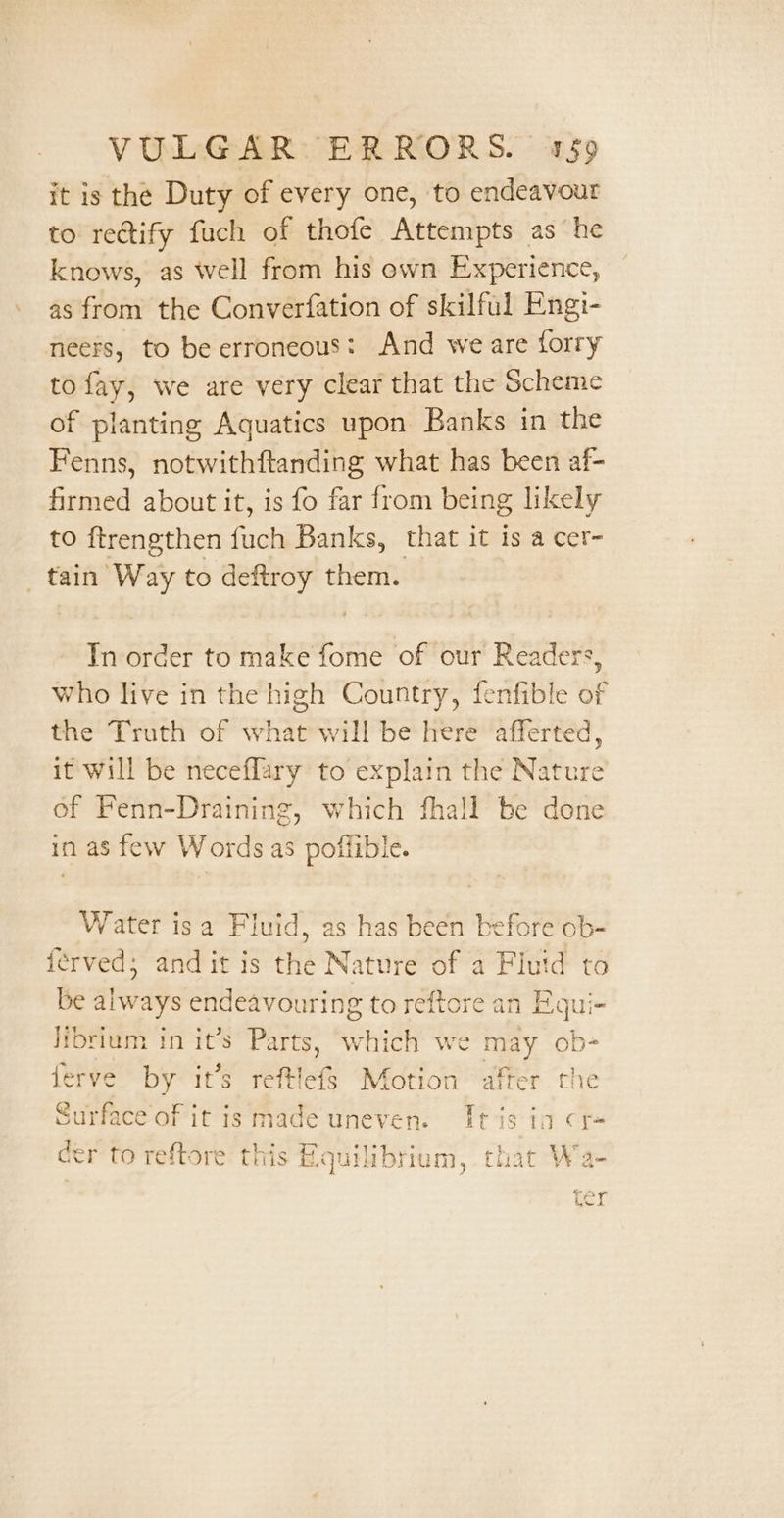 it is the Duty of every one, to endeavour to rectify fuch of thofe Attempts as he knows, as well from his own Experience, as from the Converfation of skilful Engi- neers, to be erroneous: And we are forry to fay, we are very clear that the Scheme of planting Aquatics upon Banks in the Fenns, notwithftanding what has been af- firmed about it, is fo far from being likely to ftrengthen fuch Banks, that it is a cer- tain Way to deftroy them. In order to make fome of our Readers, who live in the high Country, fenfible of the Truth of what will be here afferted, it Will be neceflary to explain the einie of Fenn-Draining; which fhall be done in as few Words as poffible. Water isa Fluid, as has been before ob- {erved; and it is the Nature of a Flutd to be always endeavouring to reftore an Equi- librium in it’s Parts, which we ne, ob- ferve by it’s reftlefs Motion after the Surface of it is made uneven. Tt is in r= er to reftore this Rquilibrium, that Wa- Cr