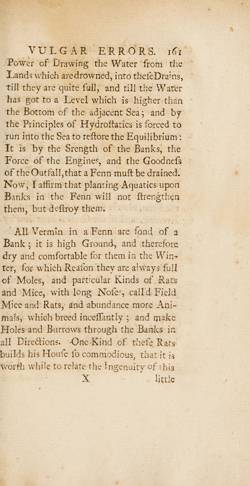 Power of Drawing the Water ‘from the Lands which aredrowned, into thefeDrains, till they are quite full) and till the Water has got toa Level which is higher than the Bottom of the adjacent Sea; and by the Principles of Hydroftatics is forced to tun Into the Sea to reftore the Equilibrium: It is by the Srength of the Banks, the Force of the Engines, and the Goodnef$ of the Outfall,that a Fenn mutt be drained. Now, [atlirm that planting Aquatics upon BK in the Fenn will not ffrengthen them, but atc them. - AM iferften in Bini are oe of a Bank; it is high Ground, and therefore dry and comfortable for them in the Win- ter, for which Reaton they are always full of Moles, and particular Kinds of. Rats and “Mice,. with long Notes, calld: Field. Mice and: Rats, and abundance more Ani- mals, which breed inceflantly ; and make Holes'and Burrows through the Banks in all Directions. -One-Kind of thefe Rats builds his Houfe fo commodious, that it is worth while to relate the Ingenuity of this xX little