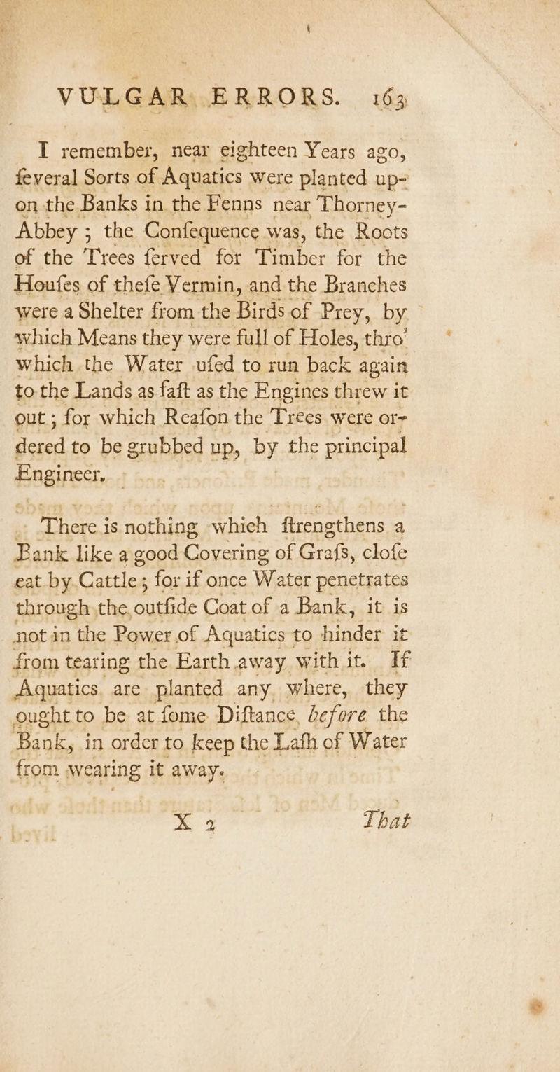 I remember, near eighteen Years ago, feveral Sorts of Aquatics were planted up- on the Banks in the Fenns near Thorney- Abbey ; ; the Confequence was, the Roots of the Trees ferved for Timber for the Houfes of thefe Vermin, and the Branches were a Shelter from the Birds of Prey, by which Means they were full of Holes, thro’ which the Water ufed to run back again tothe Lands as faft as the Engines threw it out ; for which Reafon the Trees were or- dered to be grubbed up, by the principal Engineer, , T age is nothing which firengthens a Bank like a good Covering of Grafs, clofe eat by.Cattle; for if once Water penetrates through,the, Acad Coat of a Bank, it is not in the Power.of Aquatics to hinder it from tearing the Earth away with it. If Aquatics are planted any. where, they ought to be at fome Diftance, before the Bank, in order to keep the Lath of Water from wearing it away. x a That