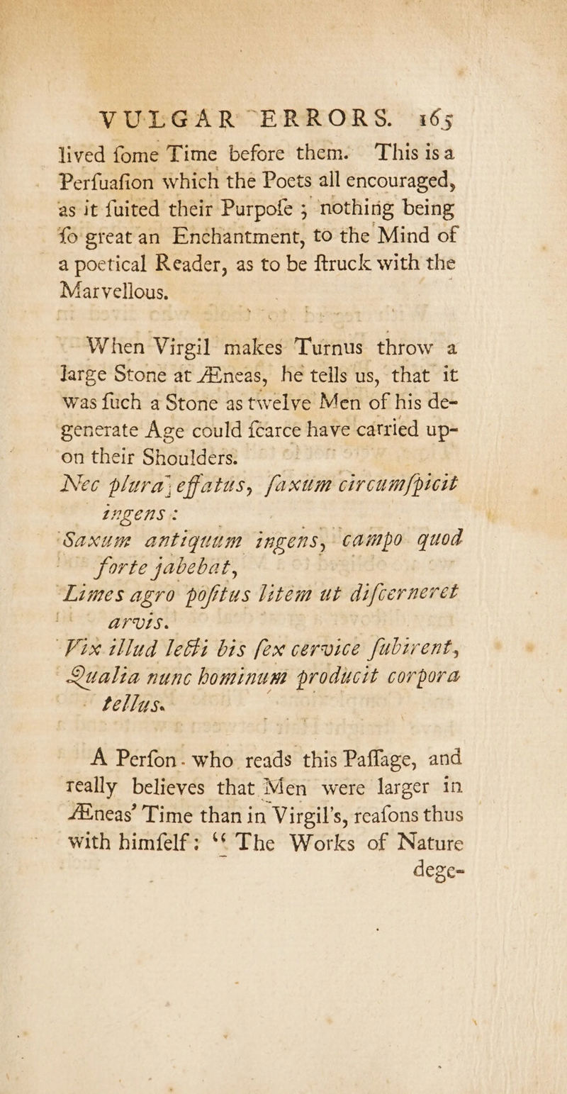 lived fome Time before them. This isa Perfuafion which the Poets all encouraged, as it fuited their Purpote ; “nothing being fo great an Enchantment, to the Mind of a poetical Reader, as to be ftruck with the Marvellous. When Virgil makes Turnus throw a Jarge Stone at Aineas, he teils us, that it was fuch a Stone as twelve Men 66 his de= generate Age could fearce have catried up- on their Shoulders. | Nec plura,effatus, faxum circum/picwt 122ENS: ‘Saxum antiquum ingens, campo quod forte jabebat, ‘Limes agro popitus litem ut difcerneret EEF UPS: Vix illud letti bis [ex cervice Jubirent, Qualia nunc hominum producit corpora - Lellys. A Perfon. who reads this Paflage, and Teally believes that Men were larger in fEneas’ Time than in Virgil’s, reafons thus with himfelf; ‘* The Works of Nature : dege~