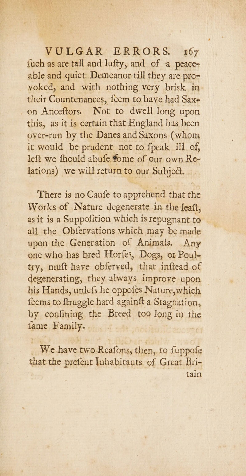 fuch as are tall and lufty, and of a peace- able and quiet Demeanor till they are pro- voked, and with nothing very brisk in. their Countenances, feem to have had Sax- on Anceftors. Not to dwell long upon this, as it is certain that England has been over-run by the Danes and Saxons (whom it would be prudent not to fpeak ill of, left we fhould abufe fome of our own Re-~ lations) we will return to our Subject. There is no Caufe to apprehend that the Works of Nature degenerate in the leaft, asit is a Suppofition which is repugnant to all the Obfervations which may be made upon the Generation of Animals. Any one who has bred Horfes,, Dogs, or Poul- try, muft have obferved, that inftead of degenerating, they always improve upon his Hands, unlefs he oppofes Nature,which — {eems to ftruggle hard againit a Stagnation, by confining the Breed too long in the fame Family. . , : We have two Reafons, then, to fuppofe that the prefent Inhabitants. of Great Bri- tain