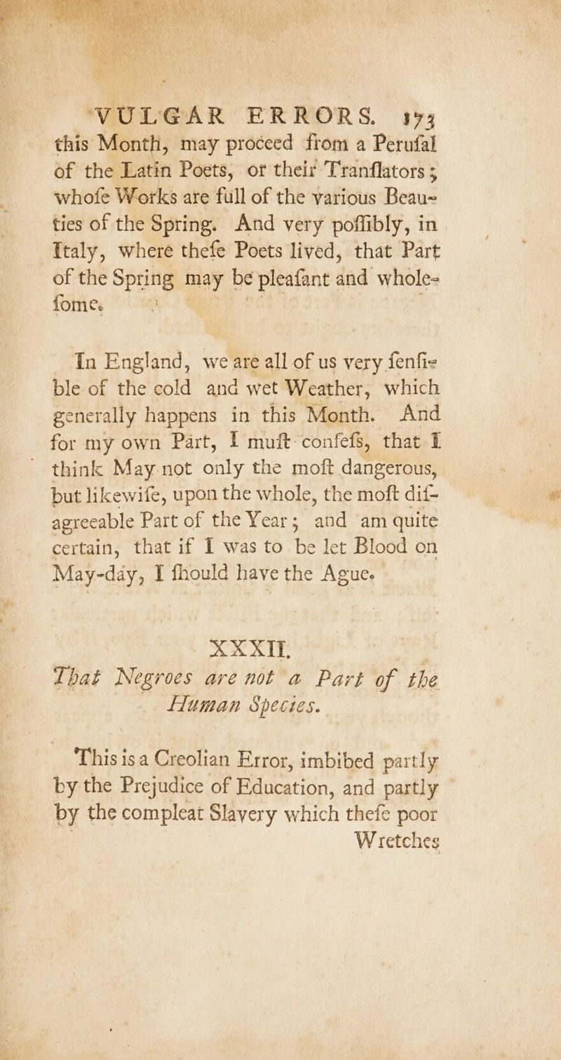 topes &lt; Veale is ce; = VULGAR ERRORS. 143 this Month, may proceed from a Perufal of the Latin Poets, or their Tranflators ; whofe Works are full of the various Beau~ ties of the Spring. And very poffibly, in {taly, where thefe Poets lived, that Part of the Spring may be pleatant daa’ whole= fome. 2 Tn England, we are all of us very fenfie ble of the cold and wet Weather, which generally happens in this Month. And for my own Part, I muft confefs, that I ~ think May not only the moft dangerous, but likewife, upon the whole, the moft dif- agreeable Part of the Year ; and am quite certain, that if I was to. be let Blood on May-day, I fhould have the Ague. | XX XI. That Negroes are not a Part of the Human Species. This isa Creolian Error, imbibed partly by the Prejudice of Education, and partly by the compleat Slavery which thefe poor Wretches