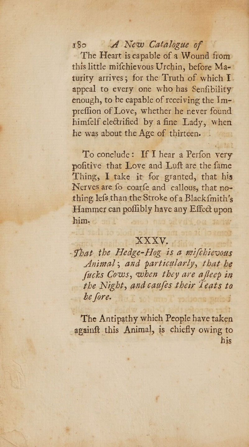 The Heart is capable of a Wound from this little mifchievous Urchin, before Ma-’ turity arrives; for the Truth of which I. appeal to every one who has Senfibility enough, to ke capable of receiving the Im- preflion of Love, whether he never found himfelf electrified by a fine Lady, when he was about the Age of thirteen. To conclude: If I hear a Perfon very pofitive that Love and Luft are the fame Thing, I take it for granted, that his Nerves are fo coarfe and callous, that no- thing lefs than the Stroke ofa Black{mith’s Hammer can poliibly have any Effect wpen him, » ; XXXY. That the Hedge-Hog is a wifebieuaus Animal, and particularly, that he fucks Cows, when they are a afleep inh the Night, and caufes their Leats to be fore. - 'The Antipathy which People have gs againft this Animal, is chiefly owing to his