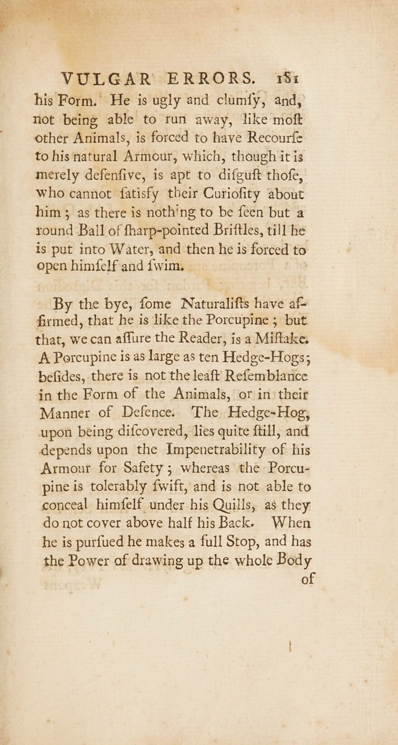 4% &gt; TS ae A eee * CT at bs ae OS eae ak Vey eh f eve) Ee } t } AeA Ter as “3 = ; ae hs . &gt; mS AN VULGAR ERRORS. 18: his Form.’ He is ugly and clumf{y, and, not being able to run away, like moft other Animals, is forced to have Recourfe to his natural Armour, which, thaugh it is merely defenfive, is apt to difeuft thofe, who cannot fatisfy their Curiofity about him 3; as there is noth'ng to be feen but a round Ball of fharp-pointed Brittles, till he is put into Water, and then he is forced to open himielf and {wim | By the bye, fome Naturalifts have af- firmed, that he is like the Porcupine 5 but. that, we can affure the Reader, is a Miftake. A Porcupine is as large as ten Hedge-Hogs; befides, there is not the leaft Refemblance in the Form of the Animals, or in their Manner of Defence. The Hedge-Hog; upon being difcovered, lies quite ftill, and depends upon the Impenetrability of his Armour for Safety ; whereas the Porcu- pine is tolerably fwift, and is not able to conceal himfelf under his Quills, as they: do not cover above half his Back. When he is purfued he makes a full Stop, and has the Power of drawing up the whole Body of