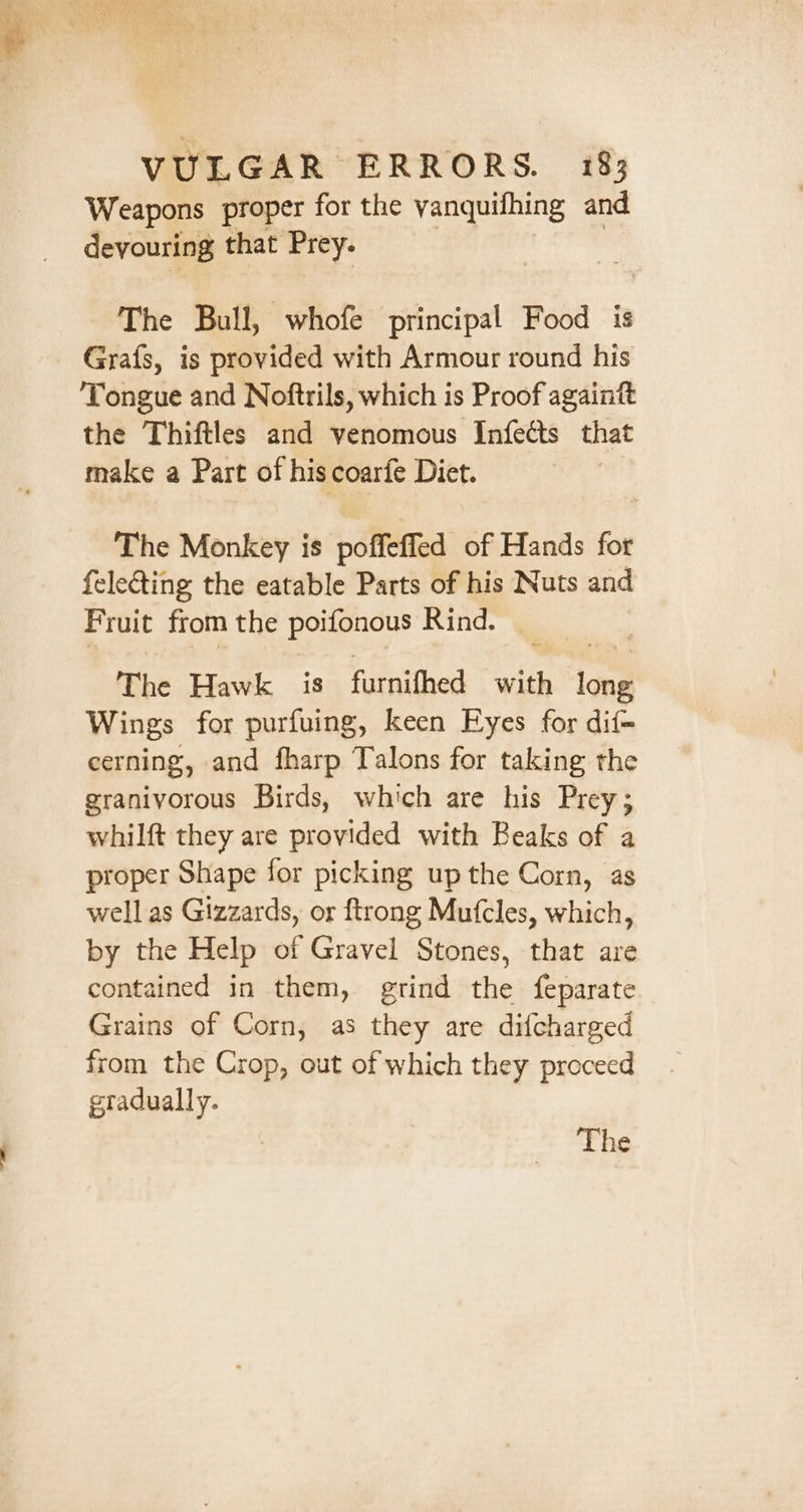 Weapons proper for the vanquifhing and devouring that Prey. The Bull, whofe principal Food is Grafs, is provided with Armour round his Tongue and Noftrils, which is Proof againft the Thiftles and venomous Infects that make a Part of his coarfe Diet. The Monkey is poffeffed of Hands for {electing the eatable Parts of his Nuts and Fruit from the poifonous Rind. The Hawk is fuenithed with oa Wings: for purfuing, keen Eyes for dif- cerning, and fharp Talons for taking the graniyorous Birds, which are his Prey; whilft they are provided with Beaks of a proper Shape for picking up the Corn, as well as Gizzards, or ftrong Mufcles, which, by the Help of Gravel Stones, that are contained in them, grind the feparate Grains of Corn, as they are difcharged from the Crop, out of which they proceed gradually. The