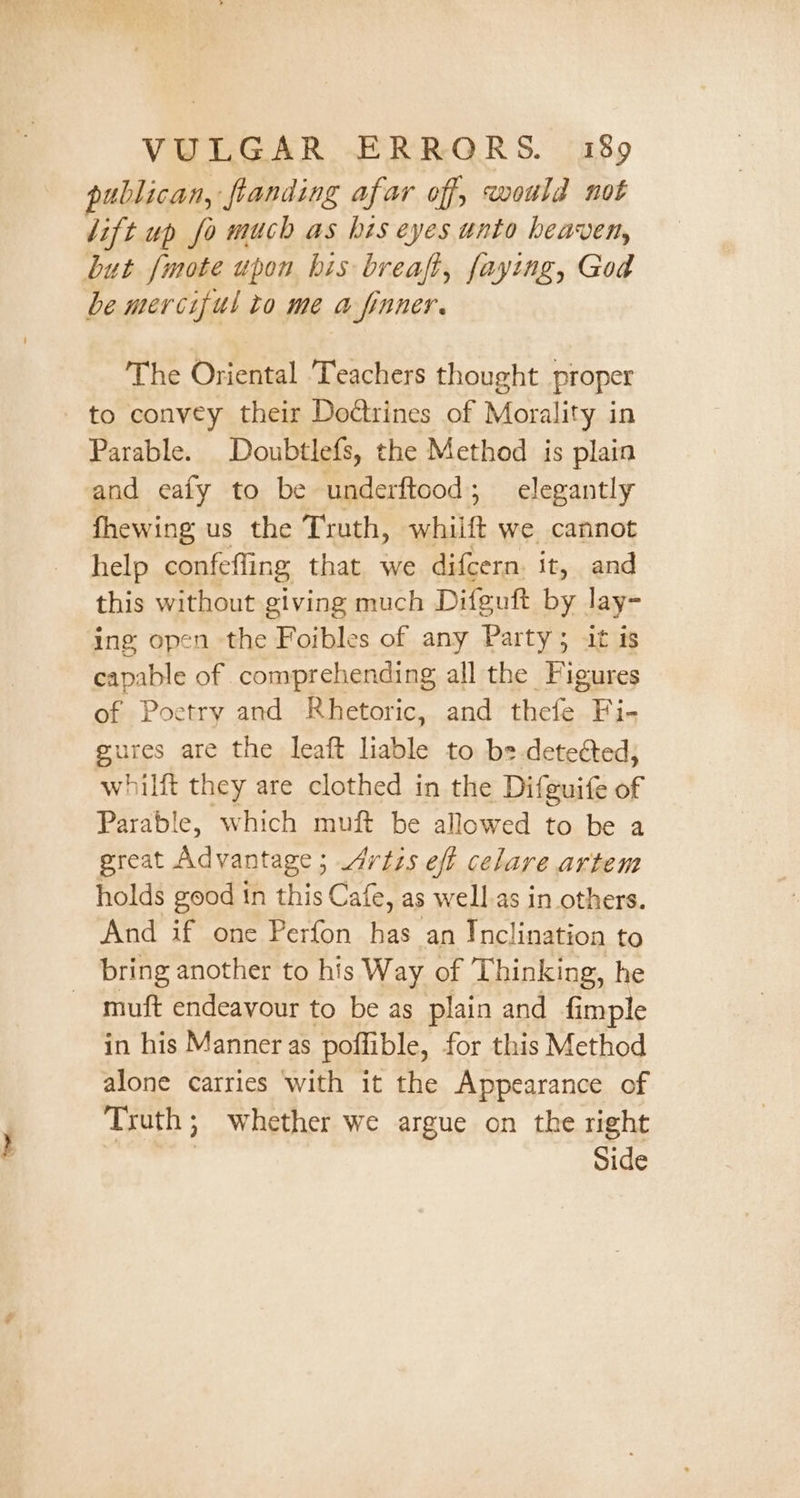 publican, flanding afar of, would not lift up fo much as his eyes unto heaven, but [mote upon bis breaft, faying, God be merciful to me a finner. The Oriental ‘Teachers thought proper to convey their Doétrines of Morality in Parable. Doubtlefs, the Method is plain and eafy to be underftood; elegantly fhewing us the Truth, whilft we cannot help confefling that we difcern. it, and this without giving much Difguft by lay- ing open the Foibles of any Party; it is capable of comprehending all the Figures of Poetry and Rhetoric, and title. Fi- gures are the leaft liable to b= deteéted, whilft they are clothed in the Difeuife of Parable, which muft be allowed to be a great Advantage ; Jdrizs eft celare artem holds good in this Cafe, as well.as in others. And if one Perfon has an Inclination to bring another to his Way of Thinking, he - muft endeavour to be as plain and fimple in his Manner as poffible, for this Method alone carries ‘with it the Appearance of Truth; whether we argue on the right , Side