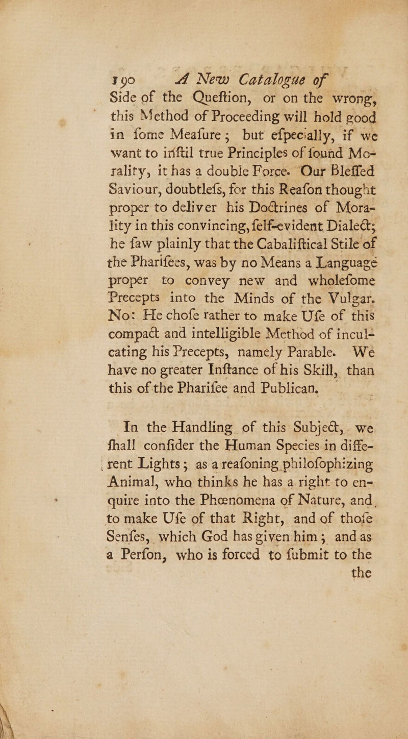 Side of the Queftion, or on the wrong, this Method of Proceeding will hold good in fome Meafure; but efpecially, if we want to irftil true Principles of found Mo- rality, it has a double Force. Our Bleffed Saviour, doubtlefs, for this Reafon thought proper to deliver his Doétrines of Mora- lity in this convincing, felf-evident Dialed; he faw plainly that the Cabaliftical Stile of the Pharifees, was by no Means a Language proper to convey new and wholefome Precepts into the Minds of the Vulgar. No: He chofe rather to make Ufe of this compact and intelligible Method of incul- cating his Precepts, namely Parable. We have no greater Inftance of his Skill, than this of the Pharifee and Publican, — In the Handling of this Subje@,. we fhall confider the Human Species in diffe- rent Lights; as a reafoning philofophizing Animal, who thinks he has a right to en- quire into the Phcenomena of Nature, and, to make Ufe of that Right, and of thofe Senfes, which God has given him; and as a Perfon, who is forced to fubmit to the