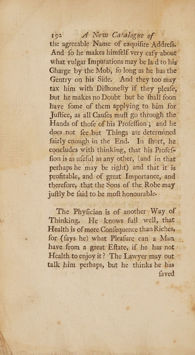 the agreeable Name of exquifite Addrefs. And fo he makes himfelf very eafy about what vulgar Imputations may be laid to his’ Gharge by the Mob, fo long as he has the Gentry on his Side. And they too may tax him with Difhonetty if they pleafe, but he makes no Doubt but he fhall foon | have fome of them applying to him for. Juitice, as all Caufes muft go through the Hands of thofe of his Profeffion; and he does.not fee,but Things ate determined fairly enough in the End. In fhort, he. concludes with thinking, that his Profef- fion is as ufeful as any other, (and in that perhaps he may be right) and that ‘it’ is profitable, and: of great Importance, and therefore, that the Sons of the, Robe may The Phyfician is of another: Way of . Thinking. He knows full well, that Health is of more Confequence than Richesy. . for (fays.he) what Pleafure can a Man... have.from a great Eftate, if he has not» Health to enjoy it? The Lawyer may. out © talk pon van Sas but he thinks he has we